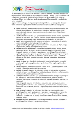 Sugestões,críticas,envio de questões para resolução em sala,envie e-mail para janainasicoli@hotmail.com
Na transformação da voz ativa na passiva, a variação temporal é indicada pelo auxiliar
(ser na maioria das vezes), como notamos nos exemplos a seguir: Ele fez o trabalho - O
trabalho foi feito por ele (mantido o pretérito perfeito do indicativo) / O vento ia
levando as folhas - As folhas iam sendo levadas pelas folhas (mantido o gerúndio do
verbo principal).
Alguns verbos da língua portuguesa apresentam problemas de conjugação. A seguir
temos uma lista, seguida de comentários sobre essas dificuldades de conjugação.
 Abolir (defectivo) - não possui a 1ª pessoa do singular do presente do indicativo, por
isso não possui presente do subjuntivo e o imperativo negativo. (= banir, carpir,
colorir, delinqüir, demolir, descomedir-se, emergir, exaurir, fremir, fulgir, haurir,
retorquir, urgir)
 Acudir (alternância vocálica o/u) - presente do indicativo - acudo, acodes... e pretérito
perfeito do indicativo - com u (= bulir, consumir, cuspir, engolir, fugir) / Adequar
(defectivo) - só possui a 1ª e a 2ª pessoa do plural no presente do indicativo
 Aderir (alternância vocálica e/i) - presente do indicativo - adiro, adere... (= advertir,
cerzir, despir, diferir, digerir, divergir, ferir, sugerir)
 Agir (acomodação gráfica g/j) - presente do indicativo - ajo, ages... (= afligir, coagir,
erigir, espargir, refulgir, restringir, transigir, urgir)
 Agredir (alternância vocálica e/i) - presente do indicativo - agrido, agrides, agride,
agredimos, agredis, agridem (= prevenir, progredir, regredir, transgredir) / Aguar
(regular) - presente do indicativo - águo, águas..., - pretérito perfeito do indicativo -
agüei, aguaste, aguou, aguamos, aguastes, aguaram (= desaguar, enxaguar, minguar)
 Aprazer (irregular) - presente do indicativo - aprazo, aprazes, apraz... / pretérito
perfeito do indicativo - aprouve, aprouveste, aprouve, aprouvemos, aprouvestes,
aprouveram
 Argüir (irregular com alternância vocálica o/u) - presente do indicativo - arguo (ú),
argúis, argúi, argüimos, argüis, argúem - pretérito perfeito - argüi, argüiste... (com
trema)
 Atrair (irregular) - presente do indicativo - atraio, atrais... / pretérito perfeito - atraí,
atraíste... (= abstrair, cair, distrair, sair, subtrair)
 Atribuir (irregular) - presente do indicativo - atribuo, atribuis, atribui, atribuímos,
atribuís, atribuem - pretérito perfeito - atribuí, atribuíste, atribuiu... (= afluir, concluir,
destituir, excluir, instruir, possuir, usufruir)
 Averiguar (alternância vocálica o/u) - presente do indicativo - averiguo (ú), averiguas
(ú), averigua (ú), averiguamos, averiguais, averiguam (ú) - pretérito perfeito -
averigüei, averiguaste... - presente do subjuntivo - averigúe, averigúes, averigúe... (=
apaziguar)
 Cear (irregular) - presente do indicativo - ceio, ceias, ceia, ceamos, ceais, ceiam -
pretérito perfeito indicativo - ceei, ceaste, ceou, ceamos, ceastes, cearam (= verbos
terminados em -ear: falsear, passear... - alguns apresentam pronúncia aberta: estréio,
estréia...)
 Coar (irregular) - presente do indicativo - côo, côas, côa, coamos, coais, coam -
pretérito perfeito - coei, coaste, coou... (= abençoar, magoar, perdoar) / Comerciar
(regular) - presente do indicativo - comercio, comercias... - pretérito perfeito -
comerciei... (= verbos em -iar , exceto os seguintes verbos: mediar, ansiar, remediar,
incendiar, odiar)
 Compelir (alternância vocálica e/i) - presente do indicativo - compilo, compeles... -
pretérito perfeito indicativo - compeli, compeliste...
 