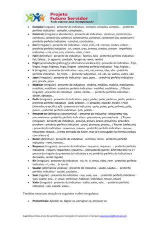 Sugestões,críticas,envio de questões para resolução em sala,envie e-mail para janainasicoli@hotmail.com
 Compilar (regular) - presente do indicativo - compilo, compilas, compila... - pretérito
perfeito indicativo - compilei, compilaste...
 Construir (irregular e abundante) - presente do indicativo - construo, constróis (ou
construis), constrói (ou construi), construímos, construís, constroem (ou construem) -
pretérito perfeito indicativo - construí, construíste...
 Crer (irregular) - presente do indicativo - creio, crês, crê, cremos, credes, crêem -
pretérito perfeito indicativo - cri, creste, creu, cremos, crestes, creram - imperfeito
indicativo - cria, crias, cria, críamos, críeis, criam
 Falir (defectivo) - presente do indicativo - falimos, falis - pretérito perfeito indicativo -
fali, faliste... (= aguerrir, combalir, foragir-se, remir, renhir)
 Frigir (acomodação gráfica g/j e alternância vocálica e/i) - presente do indicativo - frijo,
freges, frege, frigimos, frigis, fregem - pretérito perfeito indicativo - frigi, frigiste...
 Ir (irregular) - presente do indicativo - vou, vais, vai, vamos, ides, vão - pretérito
perfeito indicativo - fui, foste... - presente subjuntivo - vá, vás, vá, vamos, vades, vão
 Jazer (irregular) - presente do indicativo - jazo, jazes... - pretérito perfeito indicativo -
jazi, jazeste, jazeu...
 Mobiliar (irregular) - presente do indicativo - mobílio, mobílias, mobília, mobiliamos,
mobiliais, mobíliam - pretérito perfeito indicativo - mobiliei, mobiliaste... / Obstar
(regular) - presente do indicativo - obsto, obstas... - pretérito perfeito indicativo -
obstei, obstaste...
 Pedir (irregular) - presente do indicativo - peço, pedes, pede, pedimos, pedis, pedem -
pretérito perfeito indicativo - pedi, pediste... (= despedir, expedir, medir) / Polir
(alternância vocálica e/i) - presente do indicativo - pulo, pules, pule, polimos, polis,
pulem - pretérito perfeito indicativo - poli, poliste...
 Precaver-se (defectivo e pronominal) - presente do indicativo - precavemo-nos,
precaveis-vos - pretérito perfeito indicativo - precavi-me, precaveste-te... / Prover
(irregular) - presente do indicativo - provejo, provês, provê, provemos, provedes,
provêem - pretérito perfeito indicativo - provi, proveste, proveu... / Reaver (defectivo)
- presente do indicativo - reavemos, reaveis - pretérito perfeito indicativo - reouve,
reouveste, reouve... (verbo derivado do haver, mas só é conjugado nas formas verbais
com a letra v)
 Remir (defectivo) - presente do indicativo - remimos, remis - pretérito perfeito
indicativo - remi, remiste...
 Requerer (irregular) - presente do indicativo - requeiro, requeres... - pretérito perfeito
indicativo - requeri, requereste, requereu... (derivado do querer, diferindo dele na 1ª
pessoa do singular do presente do indicativo e no pretérito perfeito do indicativo e
derivados, sendo regular)
 Rir (irregular) - presente do indicativo - rio, rir, ri, rimos, rides, riem - pretérito perfeito
indicativo - ri, riste... (= sorrir)
 Saudar (alternância vocálica) - presente do indicativo - saúdo, saúdas... - pretérito
perfeito indicativo - saudei, saudaste...
 Suar (regular) - presente do indicativo - suo, suas, sua... - pretérito perfeito indicativo -
suei, suaste, sou... (= atuar, continuar, habituar, individuar, recuar, situar)
 Valer (irregular) - presente do indicativo - valho, vales, vale... - pretérito perfeito
indicativo - vali, valeste, valeu...
Também merecem atenção os seguintes verbos irregulares:
 Pronominais: Apiedar-se, dignar-se, persignar-se, precaver-se
 