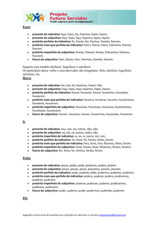 Sugestões,críticas,envio de questões para resolução em sala,envie e-mail para janainasicoli@hotmail.com
Fazer
 presente do indicativo: faço, fazes, faz, fazemos, fazeis, fazem;
 presente do subjuntivo: faça, faças, faça, façamos, façais, façam;
 pretérito perfeito do indicativo: fiz, fizeste, fez, fizemos, fizestes, fizeram;
 pretérito mais-que-perfeito do indicativo: fizera, fizeras, fizera, fizéramos, fizéreis,
fizeram;
 pretérito imperfeito do subjuntivo: fizesse, fizesses, fizesse, fizéssemos, fizésseis,
fizessem;
 futuro do subjuntivo: fizer, fizeres, fizer, fizermos, fizerdes, fizerem.
Seguem esse modelo desfazer, liquefazer e satisfazer.
Os particípios desse verbo e seus derivados são irregulares: feito, desfeito, liquefeito,
satisfeito, etc.
Haver
 presente do indicativo: hei, hás, há, havemos, haveis, hão;
 presente do subjuntivo: haja, hajas, haja, hajamos, hajais, hajam;
 pretérito perfeito do indicativo: houve, houveste, houve, houvemos, houvestes,
houveram;
 pretérito mais-que-perfeito do indicativo: houvera, houveras, houvera, houvéramos,
houvéreis, houveram;
 pretérito imperfeito do subjuntivo: houvesse, houvesses, houvesse, houvéssemos,
houvésseis, houvessem;
 futuro do subjuntivo: houver, houveres, houver, houvermos, houverdes, houverem.
Ir
 presente do indicativo: vou, vais, vai, vamos, ides, vão;
 presente do subjuntivo: vá, vás, vá, vamos, vades, vão;
 pretérito imperfeito do indicativo: ia, ias, ia, íamos, íeis, iam;
 pretérito perfeito do indicativo: fui, foste, foi, fomos, fostes, foram;
 pretérito mais-que-perfeito do indicativo: fora, foras, fora, fôramos, fôreis, foram;
 pretérito imperfeito do subjuntivo: fosse, fosses, fosse, fôssemos, fôsseis, fossem;
 futuro do subjuntivo: for, fores, for, formos, fordes, forem.
Poder
 presente do indicativo: posso, podes, pode, podemos, podeis, podem;
 presente do subjuntivo: possa, possas, possa, possamos, possais, possam;
 pretérito perfeito do indicativo: pude, pudeste, pôde, pudemos, pudestes, puderam;
 pretérito mais-que-perfeito do indicativo: pudera, puderas, pudera, pudéramos,
pudéreis, puderam;
 pretérito imperfeito do subjuntivo: pudesse, pudesses, pudesse, pudéssemos,
pudésseis, pudessem;
 futuro do subjuntivo: puder, puderes, puder, pudermos, puderdes, puderem.
Pôr
 