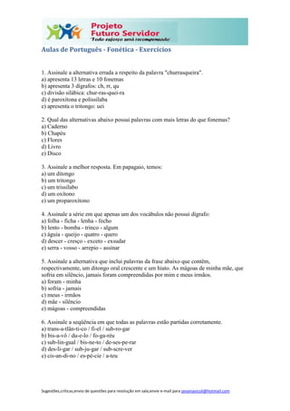 Sugestões,críticas,envio de questões para resolução em sala,envie e-mail para janainasicoli@hotmail.com
Aulas de Português - Fonética - Exercícios
1. Assinale a alternativa errada a respeito da palavra "churrasqueira".
a) apresenta 13 letras e 10 fonemas
b) apresenta 3 dígrafos: ch, rr, qu
c) divisão silábica: chur-ras-quei-ra
d) é paroxítona e polissílaba
e) apresenta o tritongo: uei
2. Qual das alternativas abaixo possui palavras com mais letras do que fonemas?
a) Caderno
b) Chapéu
c) Flores
d) Livro
e) Disco
3. Assinale a melhor resposta. Em papagaio, temos:
a) um ditongo
b) um tritongo
c) um trissílabo
d) um oxítono
e) um proparoxítono
4. Assinale a série em que apenas um dos vocábulos não possui dígrafo:
a) folha - ficha - lenha - fecho
b) lento - bomba - trinco - algum
c) águia - queijo - quatro - quero
d) descer - cresço - exceto - exsudar
e) serra - vosso - arrepio - assinar
5. Assinale a alternativa que inclui palavras da frase abaixo que contêm,
respectivamente, um ditongo oral crescente e um hiato. As mágoas de minha mãe, que
sofria em silêncio, jamais foram compreendidas por mim e meus irmãos.
a) foram - minha
b) sofria - jamais
c) meus - irmãos
d) mãe - silêncio
e) mágoas - compreendidas
6. Assinale a seqüência em que todas as palavras estão partidas corretamente.
a) trans-a-tlân-ti-co / fi-el / sub-ro-gar
b) bis-a-vô / du-e-lo / fo-ga-réu
c) sub-lin-gual / bis-ne-to / de-ses-pe-rar
d) des-li-gar / sub-ju-gar / sub-scre-ver
e) cis-an-di-no / es-pé-cie / a-teu
 