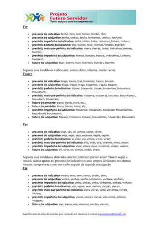 Sugestões,críticas,envio de questões para resolução em sala,envie e-mail para janainasicoli@hotmail.com
Ter
 presente do indicativo: tenho, tens, tem, temos, tendes, têm;
 presente do subjuntivo: tenha, tenhas, tenha, tenhamos, tenhais, tenham;
 pretérito imperfeito do indicativo: tinha, tinhas, tinha, tínhamos, tínheis, tinham;
 pretérito perfeito do indicativo: tive, tiveste, teve, tivemos, tivestes, tiveram;
 pretérito mais-que-perfeito do indicativo: tivera, tiveras, tivera, tivéramos, tivéreis,
tiveram;
 pretérito imperfeito do subjuntivo: tivesse, tivesses, tivesse, tivéssemos, tivésseis,
tivessem;
 futuro do subjuntivo: tiver, tiveres, tiver, tivermos, tiverdes, tiverem.
Seguem esse modelo os verbos ater, conter, deter, entreter, manter, reter.
Trazer
 presente do indicativo: trago, trazes, traz, trazemos, trazeis, trazem;
 presente do subjuntivo: traga, tragas, traga, tragamos, tragais, tragam;
 pretérito perfeito do indicativo: trouxe, trouxeste, trouxe, trouxemos, trouxestes,
trouxeram;
 pretérito mais-que-perfeito do indicativo: trouxera, trouxeras, trouxera, trouxéramos,
trouxéreis, trouxeram;
 futuro do presente: trarei, trarás, trará, etc.;
 futuro do pretérito: traria, trarias, traria, etc.;
 pretérito imperfeito do subjuntivo: trouxesse, trouxesses, trouxesse, trouxéssemos,
trouxésseis, trouxessem;
 futuro do subjuntivo: trouxer, trouxeres, trouxer, trouxermos, trouxerdes, trouxerem.
Ver
 presente do indicativo: vejo, vês, vê, vemos, vedes, vêem;
 presente do subjuntivo: veja, vejas, veja, vejamos, vejais, vejam;
 pretérito perfeito do indicativo: vi, viste, viu, vimos, vistes, viram;
 pretérito mais-que-perfeito do indicativo: vira, viras, vira, víramos, víreis, viram;
 pretérito imperfeito do subjuntivo: visse, visses, visse, víssemos, vísseis, vissem;
 futuro do subjuntivo: vir, vires, vir, virmos, virdes, virem.
Seguem esse modelo os derivados antever, entrever, prever, rever. Prover segue o
modelo acima apenas no presente do indicativo e seus tempos derivados; nos demais
tempos, comporta-se como um verbo regular da segunda conjugação.
Vir
 presente do indicativo: venho, vens, vem, vimos, vindes, vêm;
 presente do subjuntivo: venha, venhas, venha, venhamos, venhais, venham;
 pretérito imperfeito do indicativo: vinha, vinhas, vinha, vínhamos, vínheis, vinham;
 pretérito perfeito do indicativo: vim, vieste, veio, viemos, viestes, vieram;
 pretérito mais-que-perfeito do indicativo: viera, vieras, viera, viéramos, viéreis,
vieram;
 pretérito imperfeito do subjuntivo: viesse, viesses, viesse, viéssemos, viésseis,
viessem;
 futuro do subjuntivo: vier, vieres, vier, viermos, vierdes, vierem;
 