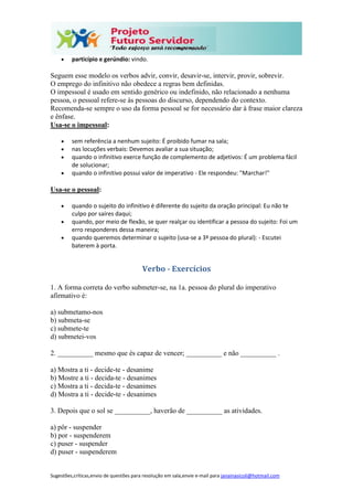 Sugestões,críticas,envio de questões para resolução em sala,envie e-mail para janainasicoli@hotmail.com
 particípio e gerúndio: vindo.
Seguem esse modelo os verbos advir, convir, desavir-se, intervir, provir, sobrevir.
O emprego do infinitivo não obedece a regras bem definidas.
O impessoal é usado em sentido genérico ou indefinido, não relacionado a nenhuma
pessoa, o pessoal refere-se às pessoas do discurso, dependendo do contexto.
Recomenda-se sempre o uso da forma pessoal se for necessário dar à frase maior clareza
e ênfase.
Usa-se o impessoal:
 sem referência a nenhum sujeito: É proibido fumar na sala;
 nas locuções verbais: Devemos avaliar a sua situação;
 quando o infinitivo exerce função de complemento de adjetivos: É um problema fácil
de solucionar;
 quando o infinitivo possui valor de imperativo - Ele respondeu: "Marchar!"
Usa-se o pessoal:
 quando o sujeito do infinitivo é diferente do sujeito da oração principal: Eu não te
culpo por saíres daqui;
 quando, por meio de flexão, se quer realçar ou identificar a pessoa do sujeito: Foi um
erro responderes dessa maneira;
 quando queremos determinar o sujeito (usa-se a 3ª pessoa do plural): - Escutei
baterem à porta.
Verbo - Exercícios
1. A forma correta do verbo submeter-se, na 1a. pessoa do plural do imperativo
afirmativo é:
a) submetamo-nos
b) submeta-se
c) submete-te
d) submetei-vos
2. __________ mesmo que és capaz de vencer; __________ e não __________ .
a) Mostra a ti - decide-te - desanime
b) Mostre a ti - decida-te - desanimes
c) Mostra a ti - decida-te - desanimes
d) Mostra a ti - decide-te - desanimes
3. Depois que o sol se __________, haverão de __________ as atividades.
a) pôr - suspender
b) por - suspenderem
c) puser - suspender
d) puser - suspenderem
 