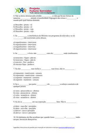 Sugestões,críticas,envio de questões para resolução em sala,envie e-mail para janainasicoli@hotmail.com
4. Não se deixe dominar pela solidão. __________ a vida que há nas formas da
natureza, __________ atenção à transbordante linguagem das coisas e __________ o
mundo pelo qual transita distraído.
a) Descobre - presta - vê
b) Descubra - presta - vê
c) Descubra - preste - veja
d) Descubra - presta - veja
5. Se __________ a interferência do Ministro nos programas de televisão e se ele
__________, não ocorreriam certos abusos.
a) requerêssemos - interviesse
b) requiséssemos - interviesse
c) requerêssemos - intervisse
d) requizéssemos - interviesse
6. Se __________ o livro, não __________ com ele; __________ onde combinamos.
a) reouveres - fiques - põe-no
b) reouveres - fiques - põe-lo
c) reaveres - fica - ponha-o
d) reaveres fique - ponha-o
7. Se eles __________ suas razões e __________ suas teses, não os __________ .
a) expuserem - mantiverem - censura
b) expuserem - mantiverem - censures
c) exporem - manterem - censures
d) exporem - manterem - censura
8. Se o __________ por perto, __________; ele __________ o esforço construtivo de
qualquer pessoa.
a) veres - precavenha-se - obstrue
b) vires - precavém-te - obstrui
c) veres - acautela-te - obstrui
d) vires - acautela-te - obstrui
9. Se ele se __________ em sua exposição, __________ bem. Não te __________.
a) deter - ouça-lhe - precipites
b) deter - ouve-lhe - precipita
c) detiver - ouve-o precipita
d) detiver - ouve-o -precipites
10. Os habitantes da ilha acreditam que, quando Jesus __________ e __________ todos
em paz, haverá de abençoá-los.
 