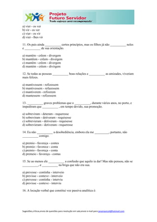 Sugestões,críticas,envio de questões para resolução em sala,envie e-mail para janainasicoli@hotmail.com
a) vier - os ver
b) vir - os ver
c) vier - os vir
d) vier - lhes vir
11. Os pais ainda __________ certos princípios, mas os filhos já não __________ neles
e __________ de sua orientação.
a) mantém - crêem - divergem
b) mantêem - crêem - divergem
c) mantêm - crêem - divergem
d) mantém - crêem - divirgem
12. Se todas as pessoas __________ boas relações e __________ as amizades, viveriam
mais felizes.
a) mantivessem - refizessem
b) mantivessem - refazessem
c) mantiverem - refizerem
d) mantessem - refizessem
13. __________ graves problemas que o __________, durante vários anos, no porto, e
impediram que __________ , em tempo devido, sua promoção.
a) sobreviram - deteram - requeresse
b) sobreviram - detiveram - requisesse
c) sobrevieram - detiveram - requisesse
d) sobrevieram - detiveram - requeresse
14. Eu não __________ a desobediência, embora ela me _________, portanto, não
__________ comigo.
a) premio - favoreça - contes
b) premio - favorece - conta
c) premio - favoreça - conta
d) premeio - favoreça - contas
15. Se ao menos ele __________ a confusão que aquilo ia dar! Mas não pensou, não se
__________, e __________ na briga que não era sua.
a) prevesse - continha - interveio
b) previsse - conteve - interveio
c) prevesse - continha - interviu
d) previsse - conteve - interviu
16. A locução verbal que constitui voz passiva analítica é:
 