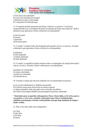 Sugestões,críticas,envio de questões para resolução em sala,envie e-mail para janainasicoli@hotmail.com
a) Vais fazer essa operação?
b) Você teria realizado tal cirurgia?
c) Realizou-se logo a intervenção.
d) A operação foi realizada logo.
17. O seguinte período apresenta uma forma verbal na voz passiva: "as pessoas
comprometidas com a corrupção deveriam ser punidas de forma mais rigorosa". Qual a
alternativa que apresenta a forma verbal ativa correspondente?
a) deveria punir
b) puniria
c) puniriam
d) deveriam punir
18. A oração "o alarma tinha sido disparado pelo guarda" está na voz passiva. Assinale
a alternativa que apresenta a forma verbal ativa correspondente.
a) disparara
b) fora disparado
c) tinham disparado
d) tinha disparado
19. A oração "o engenheiro podia controlar todos os empregados da estação ferroviária"
está na voz ativa. Assinale a forma verbal passiva correspondente.
a) podiam ser controlados
b) seriam controlados
c) podia ser controlado
d) controlavam-se
20. Assinale a oração que não tem condições de ser transformada em passiva.
a) As novelas substituíram os folhetins do passado
b) O diretor reuniu para esta novela um elenco especial
c) Alguns episódios estão mexendo com as emoções do público
d) O autor extrai alguns detalhes do personagem de pessoas conhecidas
* Instruções para as questões subsequentes: Passe a frase dada, se for ativa, para a
voz passiva, e vice-versa. Assinale a alternativa que, feita a transformação,
substitui corretamente a forma verbal grifada, sem que haja mudança de tempo e
modo verbais.
21. Não se faz mais nada como antigamente.
a) é feito
b) têm feito
c) foi feito
d) fazem
 