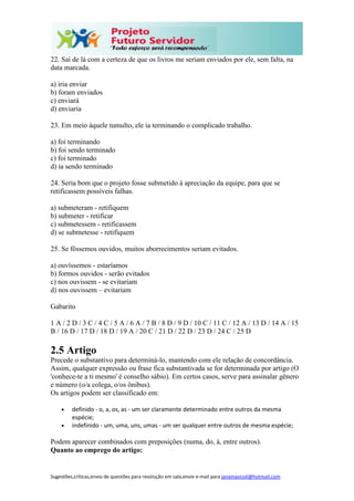 Sugestões,críticas,envio de questões para resolução em sala,envie e-mail para janainasicoli@hotmail.com
22. Saí de lá com a certeza de que os livros me seriam enviados por ele, sem falta, na
data marcada.
a) iria enviar
b) foram enviados
c) enviará
d) enviaria
23. Em meio àquele tumulto, ele ia terminando o complicado trabalho.
a) foi terminando
b) foi sendo terminado
c) foi terminado
d) ia sendo terminado
24. Seria bom que o projeto fosse submetido à apreciação da equipe, para que se
retificassem possíveis falhas.
a) submeteram - retifiquem
b) submeter - retificar
c) submetessem - retificassem
d) se submetesse - retifiquem
25. Se fôssemos ouvidos, muitos aborrecimentos seriam evitados.
a) ouvíssemos - estaríamos
b) formos ouvidos - serão evitados
c) nos ouvissem - se evitariam
d) nos ouvissem – evitariam
Gabarito
1 A / 2 D / 3 C / 4 C / 5 A / 6 A / 7 B / 8 D / 9 D / 10 C / 11 C / 12 A / 13 D / 14 A / 15
B / 16 D / 17 D / 18 D / 19 A / 20 C / 21 D / 22 D / 23 D / 24 C / 25 D
2.5 Artigo
Precede o substantivo para determiná-lo, mantendo com ele relação de concordância.
Assim, qualquer expressão ou frase fica substantivada se for determinada por artigo (O
'conhece-te a ti mesmo' é conselho sábio). Em certos casos, serve para assinalar gênero
e número (o/a colega, o/os ônibus).
Os artigos podem ser classificado em:
 definido - o, a, os, as - um ser claramente determinado entre outros da mesma
espécie;
 indefinido - um, uma, uns, umas - um ser qualquer entre outros de mesma espécie;
Podem aparecer combinados com preposições (numa, do, à, entre outros).
Quanto ao emprego do artigo:
 