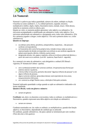 Sugestões,críticas,envio de questões para resolução em sala,envie e-mail para janainasicoli@hotmail.com
2.6 Numeral:
Numeral é a palavra que indica quantidade, número de ordem, múltiplo ou fração.
Classifica-se como cardinal (1, 2, 3), ordinal (primeiro, segundo, terceiro),
multiplicativo (dobro, duplo, triplo), fracionário (meio, metade, terço). Além desses,
ainda há os numerais coletivos (dúzia, par).
Quanto ao valor, os numerais podem apresentar valor adjetivo ou substantivo. Se
estiverem acompanhando e modificando um substantivo, terão valor adjetivo. Já se
estiverem substituindo um substantivo e designando seres, terão valor substantivo. [Ele
foi o primeiro jogador a chegar. (valor adjetivo) / Ele será o primeiro desta vez. (valor
substantivo)].
Quanto ao emprego:
 os ordinais como último, penúltimo, antepenúltimo, respectivos... não possuem
cardinais correspondentes.
 os fracionários têm como forma própria meio, metade e terço, todas as outras
representações de divisão correspondem aos ordinais ou aos cardinais seguidos da
palavra avos (quarto, décimo, milésimo, quinze avos);
 designando séculos, reis, papas e capítulos, utiliza-se na leitura ordinal até décimo; a
partir daí usam-se os cardinais. (Luís XIV - quatorze, Papa Paulo II - segundo);
Se o numeral vier antes do substantivo, será obrigatório o ordinal (XX Bienal -
vigésima, IV Semana de Cultura - quarta);
 zero e ambos(as) também são numerais cardinais. 14 apresenta duas formas por
extenso catorze e quatorze;
 a forma milhar é masculina, portanto não existe "algumas milhares de pessoas" e sim
alguns milhares de pessoas;
 alguns numerais coletivos: grosa (doze dúzias), lustro (período de cinco anos),
sesquicentenário (150 anos);
 um: numeral ou artigo? Nestes casos, a distinção é feita pelo contexto.
Numeral indicando quantidade e artigo quando se opõe ao substantivo indicando-o de
forma indefinida.
Quanto à flexão, varia em gênero e número:
 variam em gênero:
Cardinais: um, dois e os duzentos a novecentos; todos os ordinais; os multiplicativos e
fracionários, quando expressam uma idéia adjetiva em relação ao substantivo.
 variam em número:
Cardinais terminados em -ão; todos os ordinais; os multiplicativos, quando têm função
adjetiva; os fracionários, dependendo do cardinal que os antecede.
Os cardinais, quando substantivos, vão para o plural se terminarem por som vocálico
(Tirei dois dez e três quatros).
 