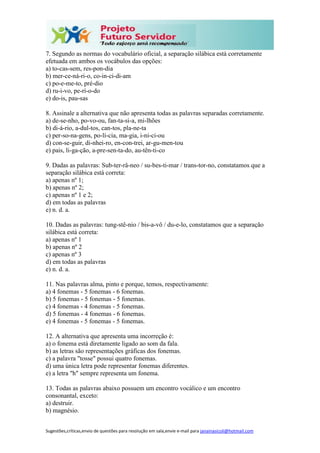 Sugestões,críticas,envio de questões para resolução em sala,envie e-mail para janainasicoli@hotmail.com
7. Segundo as normas do vocabulário oficial, a separação silábica está corretamente
efetuada em ambos os vocábulos das opções:
a) to-cas-sem, res-pon-dia
b) mer-ce-ná-ri-o, co-in-ci-di-am
c) po-e-me-to, pré-dio
d) ru-i-vo, pe-rí-o-do
e) do-is, pau-sas
8. Assinale a alternativa que não apresenta todas as palavras separadas corretamente.
a) de-se-nho, po-vo-ou, fan-ta-si-a, mi-lhões
b) di-á-rio, a-dul-tos, can-tos, pla-ne-ta
c) per-so-na-gens, po-lí-cia, ma-gia, i-ni-ci-ou
d) con-se-guir, di-nhei-ro, en-con-trei, ar-gu-men-tou
e) pais, li-ga-ção, a-pre-sen-ta-do, au-tên-ti-co
9. Dadas as palavras: Sub-ter-râ-neo / su-bes-ti-mar / trans-tor-no, constatamos que a
separação silábica está correta:
a) apenas nº 1;
b) apenas nº 2;
c) apenas nº 1 e 2;
d) em todas as palavras
e) n. d. a.
10. Dadas as palavras: tung-stê-nio / bis-a-vô / du-e-lo, constatamos que a separação
silábica está correta:
a) apenas nº 1
b) apenas nº 2
c) apenas nº 3
d) em todas as palavras
e) n. d. a.
11. Nas palavras alma, pinto e porque, temos, respectivamente:
a) 4 fonemas - 5 fonemas - 6 fonemas.
b) 5 fonemas - 5 fonemas - 5 fonemas.
c) 4 fonemas - 4 fonemas - 5 fonemas.
d) 5 fonemas - 4 fonemas - 6 fonemas.
e) 4 fonemas - 5 fonemas - 5 fonemas.
12. A alternativa que apresenta uma incorreção é:
a) o fonema está diretamente ligado ao som da fala.
b) as letras são representações gráficas dos fonemas.
c) a palavra "tosse" possui quatro fonemas.
d) uma única letra pode representar fonemas diferentes.
e) a letra "h" sempre representa um fonema.
13. Todas as palavras abaixo possuem um encontro vocálico e um encontro
consonantal, exceto:
a) destruir.
b) magnésio.
 