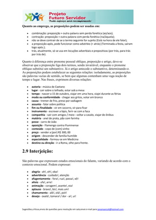 Sugestões,críticas,envio de questões para resolução em sala,envie e-mail para janainasicoli@hotmail.com
Quanto ao emprego, as preposições podem ser usadas em:
 combinação: preposição + outra palavra sem perda fonética (ao/aos);
 contração: preposição + outra palavra com perda fonética (na/àquela);
 não se deve contrair de se o termo seguinte for sujeito (Está na hora de ele falar);
 a preposição após, pode funcionar como advérbio (= atrás) (Terminada a festa, saíram
logo após.);
 trás, atualmente, só se usa em locuções adverbiais e prepositivas (por trás, para trás
por trás de).
Quanto à diferença entre pronome pessoal oblíquo, preposição e artigo, deve-se
observar que a preposição liga dois termos, sendo invariável, enquanto o pronome
oblíquo substitui um substantivo. Já o artigo antecede o substantivo, determinando-o.
As preposições podem estabelecer as seguintes relações: isoladamente, as preposições
são palavras vazias de sentido, se bem que algumas contenham uma vaga noção de
tempo e lugar. Nas frases, exprimem diversas relações:
 autoria - música de Caetano
 lugar - cair sobre o telhado, estar sob a mesa
 tempo - nascer a 15 de outubro, viajar em uma hora, viajei durante as férias
 modo ou conformidade - chegar aos gritos, votar em branco
 causa - tremer de frio, preso por vadiagem
 assunto - falar sobre política
 fim ou finalidade - vir em socorro, vir para ficar
 instrumento - escrever a lápis, ferir-se com a faca
 companhia - sair com amigos / meio - voltar a cavalo, viajar de ônibus
 matéria - anel de prata, pão com farinha
 posse - carro de João
 oposição - Flamengo contra Fluminense
 conteúdo - copo de (com) vinho
 preço - vender a (por) R$ 300, 00
 origem - descender de família humilde
 especialidade - formou-se em Medicina
 destino ou direção - ir a Roma, olhe para frente.
2.9 Interjeição:
São palavras que expressam estados emocionais do falante, variando de acordo com o
contexto emocional. Podem expressar:
 alegria - ah!, oh!, oba!
 advertência - cuidado!, atenção
 afugentamento - fora!, rua!, passa!, xô!
 alívio - ufa!, arre!
 animação - coragem!, avante!, eia!
 aplauso - bravo!, bis!, mais um!
 chamamento - alô!, olá!, psit!
 desejo - oxalá!, tomara! / dor - ai!, ui!
 