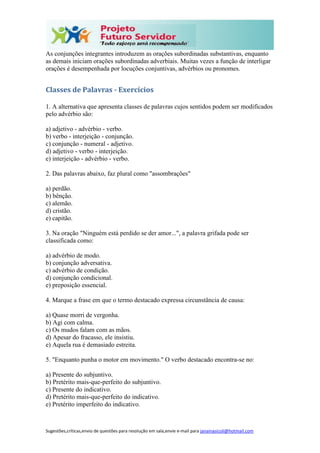 Sugestões,críticas,envio de questões para resolução em sala,envie e-mail para janainasicoli@hotmail.com
As conjunções integrantes introduzem as orações subordinadas substantivas, enquanto
as demais iniciam orações subordinadas adverbiais. Muitas vezes a função de interligar
orações é desempenhada por locuções conjuntivas, advérbios ou pronomes.
Classes de Palavras - Exercícios
1. A alternativa que apresenta classes de palavras cujos sentidos podem ser modificados
pelo advérbio são:
a) adjetivo - advérbio - verbo.
b) verbo - interjeição - conjunção.
c) conjunção - numeral - adjetivo.
d) adjetivo - verbo - interjeição.
e) interjeição - advérbio - verbo.
2. Das palavras abaixo, faz plural como "assombrações"
a) perdão.
b) bênção.
c) alemão.
d) cristão.
e) capitão.
3. Na oração "Ninguém está perdido se der amor...", a palavra grifada pode ser
classificada como:
a) advérbio de modo.
b) conjunção adversativa.
c) advérbio de condição.
d) conjunção condicional.
e) preposição essencial.
4. Marque a frase em que o termo destacado expressa circunstância de causa:
a) Quase morri de vergonha.
b) Agi com calma.
c) Os mudos falam com as mãos.
d) Apesar do fracasso, ele insistiu.
e) Aquela rua é demasiado estreita.
5. "Enquanto punha o motor em movimento." O verbo destacado encontra-se no:
a) Presente do subjuntivo.
b) Pretérito mais-que-perfeito do subjuntivo.
c) Presente do indicativo.
d) Pretérito mais-que-perfeito do indicativo.
e) Pretérito imperfeito do indicativo.
 