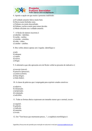 Sugestões,críticas,envio de questões para resolução em sala,envie e-mail para janainasicoli@hotmail.com
6. Aponte a opção em que muito é pronome indefinido:
a) O soldado amarelo falava muito bem.
b) Havia muito bichinho ruim.
c) Fabiano era muito desconfiado.
d) Fabiano vacilava muito para tomar decisão.
e) Muito eficiente era o soldado amarelo.
7 . A flexão do número incorreta é:
a) tabelião - tabeliães.
b) melão - melões
c) ermitão - ermitões.
d) chão - chãos.
e) catalão - catalões.
8. Dos verbos abaixo apenas um é regular, identifique-o:
a) pôr.
b) adequar.
c) copiar.
d) reaver.
e) brigar.
9. A alternativa que não apresenta erro de flexão verbal no presente do indicativo é:
a) reavejo (reaver).
b) precavo (precaver).
c) coloro (colorir).
d) frijo (frigir).
e) fedo (feder).
10. A classe de palavras que é empregada para exprimir estados emotivos:
a) adjetivo.
b) interjeição.
c) preposição.
d) conjunção.
e) advérbio.
11. Todas as formas abaixo expressam um tamanho menor que o normal, exceto:
a) saquitel.
b) grânulo.
c) radícula.
d) marmita.
e) óvulo.
12. Em "Tem bocas que murmuram preces...", a seqüência morfológica é:
 