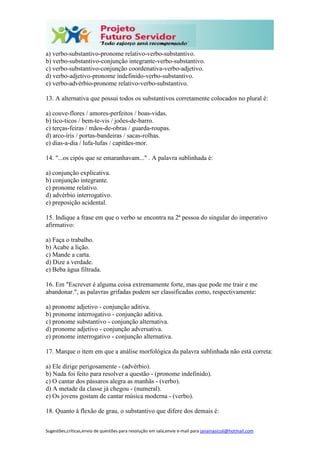 Sugestões,críticas,envio de questões para resolução em sala,envie e-mail para janainasicoli@hotmail.com
a) verbo-substantivo-pronome relativo-verbo-substantivo.
b) verbo-substantivo-conjunção integrante-verbo-substantivo.
c) verbo-substantivo-conjunção coordenativa-verbo-adjetivo.
d) verbo-adjetivo-pronome indefinido-verbo-substantivo.
e) verbo-advérbio-pronome relativo-verbo-substantivo.
13. A alternativa que possui todos os substantivos corretamente colocados no plural é:
a) couve-flores / amores-perfeitos / boas-vidas.
b) tico-ticos / bem-te-vis / joões-de-barro.
c) terças-feiras / mãos-de-obras / guarda-roupas.
d) arco-íris / portas-bandeiras / sacas-rolhas.
e) dias-a-dia / lufa-lufas / capitães-mor.
14. "...os cipós que se emaranhavam..." . A palavra sublinhada é:
a) conjunção explicativa.
b) conjunção integrante.
c) pronome relativo.
d) advérbio interrogativo.
e) preposição acidental.
15. Indique a frase em que o verbo se encontra na 2ª pessoa do singular do imperativo
afirmativo:
a) Faça o trabalho.
b) Acabe a lição.
c) Mande a carta.
d) Dize a verdade.
e) Beba água filtrada.
16. Em "Escrever é alguma coisa extremamente forte, mas que pode me trair e me
abandonar.", as palavras grifadas podem ser classificadas como, respectivamente:
a) pronome adjetivo - conjunção aditiva.
b) pronome interrogativo - conjunção aditiva.
c) pronome substantivo - conjunção alternativa.
d) pronome adjetivo - conjunção adversativa.
e) pronome interrogativo - conjunção alternativa.
17. Marque o item em que a análise morfológica da palavra sublinhada não está correta:
a) Ele dirige perigosamente - (advérbio).
b) Nada foi feito para resolver a questão - (pronome indefinido).
c) O cantar dos pássaros alegra as manhãs - (verbo).
d) A metade da classe já chegou - (numeral).
e) Os jovens gostam de cantar música moderna - (verbo).
18. Quanto à flexão de grau, o substantivo que difere dos demais é:
 