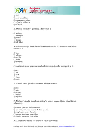 Sugestões,críticas,envio de questões para resolução em sala,envie e-mail para janainasicoli@hotmail.com
a) ativa.
b) passiva analítica.
c) passiva pronominal.
d) reflexiva recíproca.
e) reflexiva.
25. O único substantivo que não é sobrecomum é:
a) verdugo.
b) manequim.
c) pianista.
d) criança.
e) indivíduo.
26. A alternativa que apresenta um verbo indevidamente flexionado no presente do
subjuntivo é:
a) vade.
b) valham.
c) meçais.
d) pulais.
e) caibamos.
27. A alternativa que apresenta uma flexão incorreta do verbo no imperativo é:
a) dize.
b) faz.
c) crede.
d) traze.
e) acudi.
28. A única forma que não corresponde a um particípio é:
a) roto.
b) nato.
c) incluso.
d) sepulto.
e) impoluto.
29. Na frase: "Apieda-te qualquer sandeu", a palavra sandeu (idiota, imbecil) é um
substantivo:
a) comum, concreto e sobrecomum
b) concreto, simples e comum de dois gêneros.
c) simples, abstrato e feminino.
d) comum, simples e masculino
e) simples, abstrato e masculino.
30. A alternativa em que não há erro de flexão do verbo é:
 