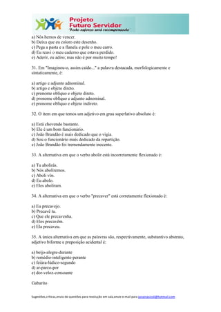 Sugestões,críticas,envio de questões para resolução em sala,envie e-mail para janainasicoli@hotmail.com
a) Nós hemos de vencer.
b) Deixa que eu coloro este desenho.
c) Pega a pasta e a flanela e pole o meu carro.
d) Eu reavi o meu caderno que estava perdido.
e) Aderir, eu adiro; mas não é por muito tempo!
31. Em "Imaginou-o, assim caído..." a palavra destacada, morfologicamente e
sintaticamente, é:
a) artigo e adjunto adnominal.
b) artigo e objeto direto.
c) pronome oblíquo e objeto direto.
d) pronome oblíquo e adjunto adnominal.
e) pronome oblíquo e objeto indireto.
32. O item em que temos um adjetivo em grau superlativo absoluto é:
a) Está chovendo bastante.
b) Ele é um bom funcionário.
c) João Brandão é mais dedicado que o vigia.
d) Sou o funcionário mais dedicado da repartição.
e) João Brandão foi tremendamente inocente.
33. A alternativa em que o verbo abolir está incorretamente flexionado é:
a) Tu abolirás.
b) Nós aboliremos.
c) Aboli vós.
d) Eu abolo.
e) Eles aboliram.
34. A alternativa em que o verbo "precaver" está corretamente flexionado é:
a) Eu precavejo.
b) Precavê tu.
c) Que ele precavenha.
d) Eles precavêm.
e) Ela precaveu.
35. A única alternativa em que as palavras são, respectivamente, substantivo abstrato,
adjetivo biforme e preposição acidental é:
a) beijo-alegre-durante
b) remédio-inteligente-perante
c) feiúra-lúdico-segundo
d) ar-parco-por
e) dor-veloz-consoante
Gabarito
 