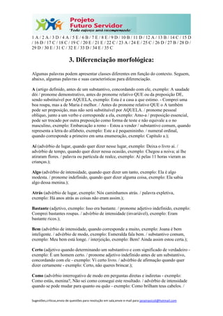Sugestões,críticas,envio de questões para resolução em sala,envie e-mail para janainasicoli@hotmail.com
1 A / 2 A / 3 D / 4 A / 5 E / 6 B / 7 E / 8 E / 9 D / 10 B / 11 D / 12 A / 13 B / 14 C / 15 D
/ 16 D / 17 C / 18 C / 19 C / 20 E / 21 E / 22 C / 23 A / 24 E / 25 C / 26 D / 27 B / 28 D /
29 D / 30 E / 31 C / 32 E / 33 D / 34 E / 35 C
3. Diferenciação morfológica:
Algumas palavras podem apresentar classes diferentes em função do contexto. Seguem,
abaixo, algumas palavras e suas características para diferenciação.
A (artigo definido, antes de um substantivo, concordando com ele, exemplo: A saudade
dói / pronome demonstrativo, antes do pronome relativo QUE ou da preposição DE,
sendo substituível por AQUELA, exemplo: Esta é a casa a que estimo. - Comprei uma
boa roupa, mas a de Maria é melhor. / Antes do pronome relativo QUE o A também
pode ser preposição, mas não será substituível por AQUELA. / pronome pessoal
oblíquo, junto a um verbo e corresponde a ela, exemplo: Amo-a / preposição essencial,
pode ser trocado por outra preposição como forma de teste e não equivale a o no
masculino, exemplo: Embarcação a remo - Estou a vender / substantivo comum, quando
representa a letra do alfabeto, exemplo: Este a é pequenininho. / numeral ordinal,
quando corresponde a primeiro em uma enumeração, exemplo: Capítulo a.);
Aí (advérbio de lugar, quando quer dizer nesse lugar, exemplo: Deixa o livro aí. /
advérbio de tempo, quando quer dizer nessa ocasião, exemplo: Chegou a noiva; aí lhe
atiraram flores. / palavra ou partícula de realce, exemplo: Aí pelas 11 horas vieram as
crianças.);
Algo (advérbio de intensidade, quando quer dizer um tanto, exemplo: Ela é algo
modesta. / pronome indefinido, quando quer dizer alguma coisa, exemplo: Ela sabia
algo dessa menina.);
Atrás (advérbio de lugar, exemplo: Nós caminhamos atrás. / palavra expletiva,
exemplo: Há anos atrás as coisas não eram assim.);
Bastante (adjetivo, exemplo: Isso era bastante. / pronome adjetivo indefinido, exemplo:
Comprei bastantes roupas. / advérbio de intensidade (invariável), exemplo: Eram
bastante ricos.);
Bem (advérbio de intensidade, quando corresponde a muito, exemplo: Joana é bem
inteligente. / advérbio de modo, exemplo: Esmeralda fala bem. / substantivo comum,
exemplo: Meu bem está longe. / interjeição, exemplo: Bem! Ainda assim estou certa.);
Certo (adjetivo quando determinando um substantivo e com significado de verdadeiro -
exemplo: É um homem certo. / pronome adjetivo indefinido antes de um substantivo,
concordando com ele - exemplo: Vi certo livro. / advérbio de afirmação quando quer
dizer certamente - exemplo: Certo, não queres brincar.);
Como (advérbio interrogativo de modo em perguntas diretas e indiretas - exemplo:
Como estás, menina?, Não sei como consegui este resultado. / advérbio de intensidade
quando se pode mudar para quanto ou quão - exemplo: Como brilham teus cabelos. /
 