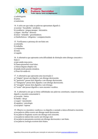 Sugestões,críticas,envio de questões para resolução em sala,envie e-mail para janainasicoli@hotmail.com
c) adstringente.
d) pneu.
e) autóctone.
14. A série em que todas as palavras apresentam dígrafo é:
a) assinar / bocadinho / arredores.
b) residência / pingue-pongue / dicionário.
c) digno / decifrar / dissesse.
d) dizer / holandês / groenlandeses.
e) futebolísticos / diligentes / comparecimento.
15. Verificamos a presença de um hiato em:
a) entendia.
b) trabalho.
c) conjeturou.
d) mais.
e) saguão.
16. A alternativa que apresenta certa dificuldade de distinção entre ditongo crescente e
hiato é:
a) pai-saúde-mau-juízo.
b) Saara-preencher-cruel-doer.
c) faísca-degrau-chapéu-vôo.
d) piada-miolo-poente-miudeza.
e) frear-foi-saída-rei.
17. A alternativa que apresenta uma incorreção é:
a) "chapéu" possui um dígrafo e um ditongo decrescente.
b) "guerreiro" possui dois dígrafos e um ditongo decrescente.
c) "mangueira" possui dois dígrafos e um ditongo decrescente.
d) "enxagüei" possui dois dígrafos e um tritongo.
e) "exato" não possui dígrafos e nem encontro vocálico.
18. A alternativa em que as letras sublinhadas nas palavras constituem, respectivamente,
dígrafo e encontro consonantal é:
a) exceção / étnico
b) banho / desça
c) seguir / nascimento
d) aquático / psicologia
e) occipital / represa
19. Observe os encontros vocálicos e os dígrafos e assinale a única afirmativa incorreta:
a) na palavra cãibra ocorre um ditongo nasal decrescente.
b) na palavra freqüente ocorre um ditongo oral crescente.
c) na palavra radiouvinte ocorre um tritongo oral.
d) na palavra pneumonia ocorrem um ditongo decrescente e um hiato.
e) na palavra zoologia ocorrem dois hiatos.
 