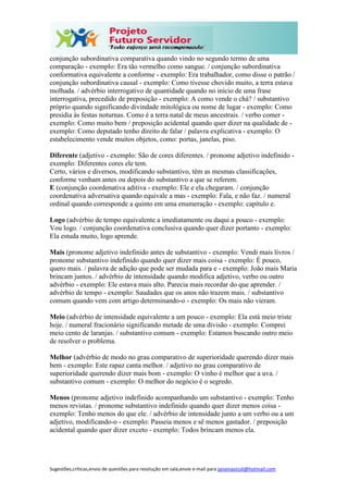 Sugestões,críticas,envio de questões para resolução em sala,envie e-mail para janainasicoli@hotmail.com
conjunção subordinativa comparativa quando vindo no segundo termo de uma
comparação - exemplo: Era tão vermelho como sangue. / conjunção subordinativa
conformativa equivalente a conforme - exemplo: Era trabalhador, como disse o patrão /
conjunção subordinativa causal - exemplo: Como tivesse chovido muito, a terra estava
molhada. / advérbio interrogativo de quantidade quando no início de uma frase
interrogativa, precedido de preposição - exemplo: A como vende o chá? / substantivo
próprio quando significando divindade mitológica ou nome de lugar - exemplo: Como
presidia às festas noturnas. Como é a terra natal de meus ancestrais. / verbo comer -
exemplo: Como muito bem / preposição acidental quando quer dizer na qualidade de -
exemplo: Como deputado tenho direito de falar / palavra explicativa - exemplo: O
estabelecimento vende muitos objetos, como: portas, janelas, piso.
Diferente (adjetivo - exemplo: São de cores diferentes. / pronome adjetivo indefinido -
exemplo: Diferentes cores ele tem.
Certo, vários e diversos, modificando substantivo, têm as mesmas classificações,
conforme venham antes ou depois do substantivo a que se referem.
E (conjunção coordenativa aditiva - exemplo: Ele e ela chegaram. / conjunção
coordenativa adversativa quando equivale a mas - exemplo: Fala, e não faz. / numeral
ordinal quando corresponde a quinto em uma enumeração - exemplo: capítulo e.
Logo (advérbio de tempo equivalente a imediatamente ou daqui a pouco - exemplo:
Vou logo. / conjunção coordenativa conclusiva quando quer dizer portanto - exemplo:
Ela estuda muito, logo aprende.
Mais (pronome adjetivo indefinido antes de substantivo - exemplo: Vendi mais livros /
pronome substantivo indefinido quando quer dizer mais coisa - exemplo: É pouco,
quero mais. / palavra de adição que pode ser mudada para e - exemplo: João mais Maria
brincam juntos. / advérbio de intensidade quando modifica adjetivo, verbo ou outro
advérbio - exemplo: Ele estava mais alto. Parecia mais recordar do que aprender. /
advérbio de tempo - exemplo: Saudades que os anos não trazem mais. / substantivo
comum quando vem com artigo determinando-o - exemplo: Os mais não vieram.
Meio (advérbio de intensidade equivalente a um pouco - exemplo: Ela está meio triste
hoje. / numeral fracionário significando metade de uma divisão - exemplo: Comprei
meio cento de laranjas. / substantivo comum - exemplo: Estamos buscando outro meio
de resolver o problema.
Melhor (advérbio de modo no grau comparativo de superioridade querendo dizer mais
bem - exemplo: Este rapaz canta melhor. / adjetivo no grau comparativo de
superioridade querendo dizer mais bom - exemplo: O vinho é melhor que a uva. /
substantivo comum - exemplo: O melhor do negócio é o segredo.
Menos (pronome adjetivo indefinido acompanhando um substantivo - exemplo: Tenho
menos revistas. / pronome substantivo indefinido quando quer dizer menos coisa -
exemplo: Tenho menos do que ele. / advérbio de intensidade junto a um verbo ou a um
adjetivo, modificando-o - exemplo: Passeia menos e sê menos gastador. / preposição
acidental quando quer dizer exceto - exemplo: Todos brincam menos ela.
 