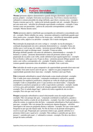Sugestões,críticas,envio de questões para resolução em sala,envie e-mail para janainasicoli@hotmail.com
Mesmo (pronome adjetivo demonstrativo quando designa identidade, equivale a em
pessoa, próprio - exemplo: Estivemos na mesma casa. Era Cristo a mesma inocência. /
substantivo comum precedido de artigo definido, quer dizer a mesma coisa - exemplo:
Façam o mesmo que eu fiz. / palavra de inclusão quando vale até - exemplo: Mesmo o
pai caiu neste erro. / advérbio de afirmação equivalendo a realmente - exemplo: Canta
mesmo como um passarinho. / palavra de concessão correspondente a ainda que -
exemplo: Mesmo doente sairei.
Muito (pronome adjetivo indefinido que acompanha um substantivo concordando com
ele - exemplo: Muito trabalho me cansa. / pronome substantivo indefinido quando quer
dizer muita coisa - exemplo: Muito se faz nesta casa. / advérbio de intensidade quando
modifica verbo, adjetivo ou advérbio - exemplo: Ele é muito inteligente.
Na (contração da preposição em com o artigo a - exemplo: na rua da amargura. /
contração da preposição em com o pronome demonstrativo a - exemplo: Estou em
minha casa e você na que ele vendeu. / pronome pessoal oblíquo a depois de verbo
terminado em vogal ou ditongo nasal - exemplo: Viram-na todos.
O (artigo definido quando vem antes de substantivo, determinando-o - exemplo: O
homem e o cantar. / pronome demonstrativo antes do pronome relativo que, da
preposição de ou junto a um verbo, sendo substituível por aquele/aquilo/isso - exemplo:
Ela era bonita e sabia que o era. O que eu disse. / pronome pessoal oblíquo quando vem
junto a um verbo e corresponde a ele - exemplo: O patrão estima-o. / substantivo
comum quando representa a letra do alfabeto - exemplo: Este o está torto.
Pior (advérbio de modo no grau comparativo de superioridade querendo dizer mais mal
- exemplo: Este autor escreve pior do que eu. / adjetivo no grau comparativo de
superioridade querendo dizer mais mau - exemplo: Antônio é pior que Paulo.
Pois (conjunção subordinativa causal relacionada a uma oração principal - exemplo:
Não vi nada, pois estava dormindo. / conjunção coordenativa explicativa, quando
pensamento em seqüência justificativa, anteposta ao verbo da oração que participa -
exemplo: Cedo se arrependerá, pois é o que acontece aos desavisados. / conjunção
coordenativa conclusiva posposta ao verbo e equivalente a portanto - exemplo: mande
os livros, pois, pelo portador. / palavra de situação quando traduz um sentimento -
exemplo: Pois vá saindo daqui logo! / palavra de realce seguida de sim ou não -
exemplo: Pois sim que você vai sair.
Porque (conjunção subordinativa causal relacionando causa da oração principal -
exemplo: Não veio porque não quis. / conjunção coordenativa explicativa, quando a
segunda frase explica a razão de ser da primeira - exemplo: Isso não é razão, porque ,
afinal de contas, os negócios têm ido bem. / conjunção subordinativa final equivalente a
para que - exemplo: Não veio porque lhe acontecesse alguma desgraça. / advérbio
interrogativo de causa em perguntas diretas e indiretas - exemplo: Por que vieste tarde?,
Perguntei-te por que não falaste nada. No fim de frase ou de período interrogativo,
escreve-se por quê. Preposição por e pronome relativo que, quando substitui-se o
pronome relativo por o qual (a/s) - exemplo: Não conheço o caminho por que devo
passar (= caminho pelo qual...) / substantivo comum - exemplo: Ele deve me dizer o
porquê de tanta confusão.
 