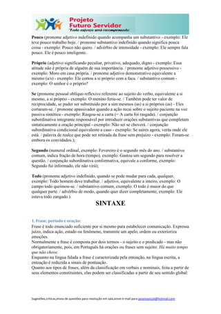 Sugestões,críticas,envio de questões para resolução em sala,envie e-mail para janainasicoli@hotmail.com
Pouco (pronome adjetivo indefinido quando acompanha um substantivo - exemplo: Ele
teve pouco trabalho hoje. / pronome substantivo indefinido quando significa pouca
coisa - exemplo: Pouco não quero. / advérbio de intensidade - exemplo: Ele sempre fala
pouco. Ele é pouco inteligente.
Próprio (adjetivo significando peculiar, privativo, adequado, digno - exemplo: Essa
atitude não é própria de alguém de sua importância. / pronome adjetivo possessivo -
exemplo: Moro em casa própria. / pronome adjetivo demonstrativo equivalente a
mesmo (a/s) - exemplo: Ele cortou a si próprio com a faca. / substantivo comum -
exemplo: O senhor é o próprio?
Se (pronome pessoal oblíquo reflexivo referente ao sujeito do verbo, equivalente a si
mesmo, a si próprio - exemplo: O menino feriu-se. / Também pode ter valor de
reciprocidade, se puder ser substituído por a sim mesmos (as) a si próprios (as) - Eles
cortaram-se. / pronome apassivador quando a ação recai sobre o sujeito paciente na voz
passiva sintética - exemplo: Rasgou-se a carta (= A carta foi rasgada). / conjunção
subordinativa integrante responsável por introduzir orações substantivas que completam
sintaticamente a oração principal - exemplo: Não sei se choverá. / conjunção
subordinativa condicional equivalente a caso - exemplo: Se saíres agora, verás onde ele
está. / palavra de realce que pode ser retirada da frase sem prejuízo - exemplo: Foram-se
embora os convidados.);
Segundo (numeral ordinal, exemplo: Fevereiro é o segundo mês do ano. / substantivo
comum, indica fração de hora (tempo), exemplo: Gastou um segundo para resolver a
questão. / conjunção subordinativa conformativa, equivale a conforme, exemplo:
Segundo fui informado, ele não virá);
Todo (pronome adjetivo indefinido, quando se pode mudar para cada, qualquer,
exemplo: Todo homem deve trabalhar. / adjetivo, equivalente a inteiro, exemplo: O
campo todo queimou-se. / substantivo comum, exemplo: O todo é maior do que
qualquer parte. / advérbio de modo, quando quer dizer completamente, exemplo: Ele
estava todo zangado.).
SINTAXE
1. Frase, período e oração:
Frase é todo enunciado suficiente por si mesmo para estabelecer comunicação. Expressa
juízo, indica ação, estado ou fenômeno, transmite um apelo, ordem ou exterioriza
emoções.
Normalmente a frase é composta por dois termos - o sujeito e o predicado - mas não
obrigatoriamente, pois, em Português há orações ou frases sem sujeito: Há muito tempo
que não chove.
Enquanto na língua falada a frase é caracterizada pela entoação, na língua escrita, a
entoação é reduzida a sinais de pontuação.
Quanto aos tipos de frases, além da classificação em verbais e nominais, feita a partir de
seus elementos constituintes, elas podem ser classificadas a partir de seu sentido global:
 