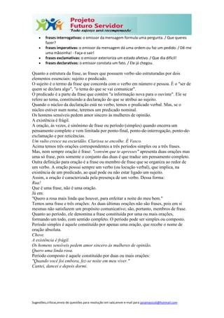 Sugestões,críticas,envio de questões para resolução em sala,envie e-mail para janainasicoli@hotmail.com
 frases interrogativas: o emissor da mensagem formula uma pergunta. / Que queres
fazer?
 frases imperativas: o emissor da mensagem dá uma ordem ou faz um pedido. / Dê-me
uma mãozinha! - Faça-o sair!
 frases exclamativas: o emissor exterioriza um estado afetivo. / Que dia difícil!
 frases declarativas: o emissor constata um fato. / Ele já chegou.
Quanto a estrutura da frase, as frases que possuem verbo são estruturadas por dois
elementos essenciais: sujeito e predicado.
O sujeito é o termo da frase que concorda com o verbo em número e pessoa. É o "ser de
quem se declara algo", "o tema do que se vai comunicar".
O predicado é a parte da frase que contém "a informação nova para o ouvinte". Ele se
refere ao tema, constituindo a declaração do que se atribui ao sujeito.
Quando o núcleo da declaração está no verbo, temos o predicado verbal. Mas, se o
núcleo estiver num nome, teremos um predicado nominal.
Os homens sensíveis pedem amor sincero às mulheres de opinião.
A existência é frágil.
A oração, às vezes, é sinônimo de frase ou período (simples) quando encerra um
pensamento completo e vem limitada por ponto-final, ponto-de-interrogação, ponto-de-
exclamação e por reticências.
Um vulto cresce na escuridão. Clarissa se encolhe. É Vasco.
Acima temos três orações correspondentes a três períodos simples ou a três frases.
Mas, nem sempre oração é frase: "convém que te apresses" apresenta duas orações mas
uma só frase, pois somente o conjunto das duas é que traduz um pensamento completo.
Outra definição para oração é a frase ou membro de frase que se organiza ao redor de
um verbo. A oração possui sempre um verbo (ou locução verbal), que implica, na
existência de um predicado, ao qual pode ou não estar ligado um sujeito.
Assim, a oração é caracterizada pela presença de um verbo. Dessa forma:
Rua!
Que é uma frase, não é uma oração.
Já em:
"Quero a rosa mais linda que houver, para enfeitar a noite do meu bem."
Temos uma frase e três orações: As duas últimas orações não são frases, pois em si
mesmas não satisfazem um propósito comunicativo; são, portanto, membros de frase.
Quanto ao período, ele denomina a frase constituída por uma ou mais orações,
formando um todo, com sentido completo. O período pode ser simples ou composto.
Período simples é aquele constituído por apenas uma oração, que recebe o nome de
oração absoluta.
Chove.
A existência é frágil.
Os homens sensíveis pedem amor sincero às mulheres de opinião.
Quero uma linda rosa.
Período composto é aquele constituído por duas ou mais orações:
"Quando você foi embora, fez-se noite em meu viver."
Cantei, dancei e depois dormi.
 