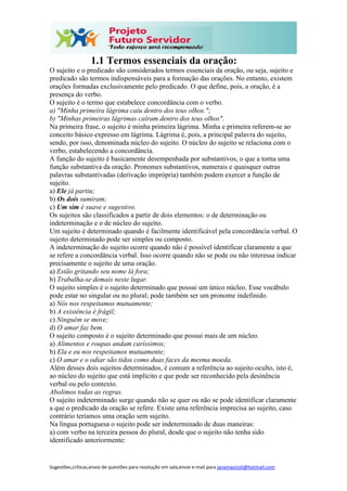 Sugestões,críticas,envio de questões para resolução em sala,envie e-mail para janainasicoli@hotmail.com
1.1 Termos essenciais da oração:
O sujeito e o predicado são considerados termos essenciais da oração, ou seja, sujeito e
predicado são termos indispensáveis para a formação das orações. No entanto, existem
orações formadas exclusivamente pelo predicado. O que define, pois, a oração, é a
presença do verbo.
O sujeito é o termo que estabelece concordância com o verbo.
a) "Minha primeira lágrima caiu dentro dos teus olhos.";
b) "Minhas primeiras lágrimas caíram dentro dos teus olhos".
Na primeira frase, o sujeito é minha primeira lágrima. Minha e primeira referem-se ao
conceito básico expresso em lágrima. Lágrima é, pois, a principal palavra do sujeito,
sendo, por isso, denominada núcleo do sujeito. O núcleo do sujeito se relaciona com o
verbo, estabelecendo a concordância.
A função do sujeito é basicamente desempenhada por substantivos, o que a torna uma
função substantiva da oração. Pronomes substantivos, numerais e quaisquer outras
palavras substantivadas (derivação imprópria) também podem exercer a função de
sujeito.
a) Ele já partiu;
b) Os dois sumiram;
c) Um sim é suave e sugestivo.
Os sujeitos são classificados a partir de dois elementos: o de determinação ou
indeterminação e o de núcleo do sujeito.
Um sujeito é determinado quando é facilmente identificável pela concordância verbal. O
sujeito determinado pode ser simples ou composto.
A indeterminação do sujeito ocorre quando não é possível identificar claramente a que
se refere a concordância verbal. Isso ocorre quando não se pode ou não interessa indicar
precisamente o sujeito de uma oração.
a) Estão gritando seu nome lá fora;
b) Trabalha-se demais neste lugar.
O sujeito simples é o sujeito determinado que possui um único núcleo. Esse vocábulo
pode estar no singular ou no plural; pode também ser um pronome indefinido.
a) Nós nos respeitamos mutuamente;
b) A existência é frágil;
c) Ninguém se move;
d) O amar faz bem.
O sujeito composto é o sujeito determinado que possui mais de um núcleo.
a) Alimentos e roupas andam caríssimos;
b) Ela e eu nos respeitamos mutuamente;
c) O amar e o odiar são tidos como duas faces da mesma moeda.
Além desses dois sujeitos determinados, é comum a referência ao sujeito oculto, isto é,
ao núcleo do sujeito que está implícito e que pode ser reconhecido pela desinência
verbal ou pelo contexto.
Abolimos todas as regras.
O sujeito indeterminado surge quando não se quer ou não se pode identificar claramente
a que o predicado da oração se refere. Existe uma referência imprecisa ao sujeito, caso
contrário teríamos uma oração sem sujeito.
Na língua portuguesa o sujeito pode ser indeterminado de duas maneiras:
a) com verbo na terceira pessoa do plural, desde que o sujeito não tenha sido
identificado anteriormente:
 