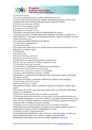 Sugestões,críticas,envio de questões para resolução em sala,envie e-mail para janainasicoli@hotmail.com
a.1) Bateram à porta;
a.2) Andam espalhando boatos a respeito da queda do ministro.
b) com o verbo na terceira pessoa do singular, acrescido do pronome se. Esta é uma
construção típica dos verbos que não apresentam complemento direto:
b.1) Precisa-se de mentes criativas;
b.2) Vivia-se bem naqueles tempos;
b.3) Trata-se de casos delicados;
b.4) Sempre se está sujeito a erros.
O pronome se funciona como índice de indeterminação do sujeito.
As orações sem sujeito, formadas apenas pelo predicado, articulam-se a partir de m
verbo impessoal. A mensagem está centrada no processo verbal. Os principais casos de
orações sem sujeito com:
a) os verbos que indicam fenômenos da natureza:
a.1) Amanheceu repentinamente;
a.2) Está chuviscando.
b) os verbos estar, fazer, haver e ser, quando indicam fenômenos meteorológicos ou se
relacionam ao tempo em geral:
b.1) Está tarde.
b.2) Ainda é cedo.
b.3) Já são três horas, preciso ir;
b.4) Faz frio nesta época do ano;
b.5) Há muitos anos aguardamos mudanças significativas;
b.6) Faz anos que esperamos melhores condições de vida;
b.7) Deve fazer meses que ele partiu.
c) o verbo haver, na indicação de existência ou acontecimento:
c.1) Havia bons motivos para nossa apreensão;
c.2) Deve haver muitos interessados no seu trabalho;
c.3) Houve alguns problemas durante o trabalho.
O predicado é o conjunto de enunciados que numa dada oração contém a informação
nova para o ouvinte.
Nas orações sem sujeito, o predicado simplesmente enuncia um fato qualquer:
a) Chove muito nesta época do ano;
b) Houve problemas na reunião.
Nas orações que surge o sujeito, o predicado é aquilo que se declara a respeito desse
sujeito.
Com exceção do vocativo, que é um termo à parte, tudo o que difere do sujeito numa
oração é o seu predicado.
a) Os homens (sujeito) pedem amor às mulheres (predicado);
b) Passou-me (predicado) uma idéia estranha (sujeito) pelo pensamento (predicado).
Para o estudo do predicado, é necessário verificar se seu núcleo está num nome ou num
verbo. Deve-se considerar também se as palavras que formam o predicado referem-se
apenas ao verbo ou também ao sujeito da oração.
Os homens sensíveis (sujeito) pedem amor sincero às mulheres de opinião.
O predicado acima apresenta apenas uma palavra que se refere ao sujeito: pedem. As
demais palavras ligam-se direta ou indiretamente ao verbo.
A existência (sujeito) é frágil (predicado).
O nome frágil, por intermédio do verbo, refere-se ao sujeito da oração. O verbo atua
como elemento de ligação entre o sujeito e a palavra a ele relacionada.
O predicado verbal é aquele que tem como núcleo significativo um verbo:
 