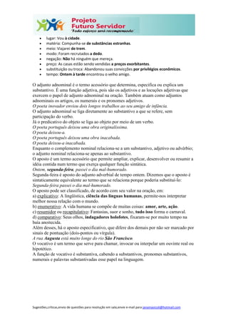 Sugestões,críticas,envio de questões para resolução em sala,envie e-mail para janainasicoli@hotmail.com
 lugar: Vou à cidade.
 matéria: Compunha-se de substâncias estranhas.
 meio: Viajarei de trem.
 modo: Foram recrutados a dedo.
 negação: Não há ninguém que mereça.
 preço: As casas estão sendo vendidas a preços exorbitantes.
 substituição ou troca: Abandonou suas convicções por privilégios econômicos.
 tempo: Ontem à tarde encontrou o velho amigo.
O adjunto adnominal é o termo acessório que determina, especifica ou explica um
substantivo. É uma função adjetiva, pois são os adjetivos e as locuções adjetivas que
exercem o papel de adjunto adnominal na oração. Também atuam como adjuntos
adnominais os artigos, os numerais e os pronomes adjetivos.
O poeta inovador enviou dois longos trabalhos ao seu amigo de infância.
O adjunto adnominal se liga diretamente ao substantivo a que se refere, sem
participação do verbo.
Já o predicativo do objeto se liga ao objeto por meio de um verbo.
O poeta português deixou uma obra originalíssima.
O poeta deixou-a.
O poeta português deixou uma obra inacabada.
O poeta deixou-a inacabada.
Enquanto o complemento nominal relaciona-se a um substantivo, adjetivo ou advérbio;
o adjunto nominal relaciona-se apenas ao substantivo.
O aposto é um termo acessório que permite ampliar, explicar, desenvolver ou resumir a
idéia contida num termo que exerça qualquer função sintática.
Ontem, segunda-feira, passei o dia mal-humorado.
Segunda-feira é aposto do adjunto adverbial de tempo ontem. Dizemos que o aposto é
sintaticamente equivalente ao termo que se relaciona porque poderia substituí-lo:
Segunda-feira passei o dia mal-humorado.
O aposto pode ser classificado, de acordo com seu valor na oração, em:
a) explicativo: A lingüística, ciência das línguas humanas, permite-nos interpretar
melhor nossa relação com o mundo.
b) enumerativo: A vida humana se compõe de muitas coisas: amor, arte, ação.
c) resumidor ou recapitulativo: Fantasias, suor e sonho, tudo isso forma o carnaval.
d) comparativo: Seus olhos, indagadores holofotes, fixaram-se por muito tempo na
baía anoitecida.
Além desses, há o aposto especificativo, que difere dos demais por não ser marcado por
sinais de pontuação (dois-pontos ou vírgula).
A rua Augusta está muito longe do rio São Francisco.
O vocativo é um termo que serve para chamar, invocar ou interpelar um ouvinte real ou
hipotético.
A função de vocativo é substantiva, cabendo a substantivos, pronomes substantivos,
numerais e palavras substantivadas esse papel na linguagem.
 