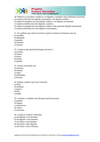 Sugestões,críticas,envio de questões para resolução em sala,envie e-mail para janainasicoli@hotmail.com
20. Observe os encontros vocálicos e os dígrafos e assinale a única afirmativa incorreta:
a) a palavra discente tem dígrafo consonantal e um dígrafo vocálico.
b) a palavra entranhas tem um dígrafo vocálico e um dígrafo consonantal.
c) a palavra também tem dois dígrafos vocálicos.
d) a palavra tranqüilo tem um dígrafo vocálico e não apresenta dígrafo consonantal.
e) a palavra borracha tem dois dígrafos consonantais.
21. O vocábulo cujo número de letras é igual ao número de fonemas está em:
a) sucedida.
b) habitando.
c) grandes.
d) espinhos.
e) ressoou.
22. A palavra que apresenta ditongo crescente é:
a) acordou.
b) teriam.
c) noites.
d) jamais.
e) quando.
23. Só não existe hiato em:
a) atoleiros.
b) miaram.
c) ruído.
d) defendiam.
e) haviam.
24. Indique a palavra que tem 5 fonemas:
a) ficha.
b) molhado.
c) guerra.
d) fixo.
e) hulha.
25. Assinale o vocábulo com ditongo nasal decrescente:
a) quando.
b) zangou.
c) misteriosos.
d) vitória.
e) moravam.
26. A palavra "charuto" apresenta:
a) um dígrafo e seis fonemas.
b) um dígrafo e sete fonemas.
c) sete letras e sete fonemas.
d) sete letras e dois dígrafos.
e) sete letras e cinco fonemas.
 