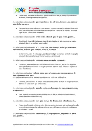 Sugestões,críticas,envio de questões para resolução em sala,envie e-mail para janainasicoli@hotmail.com
 Consecutiva, resultado ou efeito da ação manifesta na oração principal. (Saímos tão
distraídos, que esquecemos os ingressos)
As principais conjunções são: que (precedido de tão, tal, tanto, tamanho), de maneira
que, de forma que...
 Comparativa, comparação com o que aparece expresso na oração principal, buscando
entre elas semelhanças ou diferenças. Pode aparecer com o verbo elíptico. (Naquele
lugar chovia, como chove em Belém)
As principais conjunções são: assim como, tal qual, que, do que, como, quanto...
 Condicional, circunstância da qual depende a realização do fato expresso na oração
principal. (Sairei, se você der autorização)
As principais conjunções são: se (= caso), caso, contanto que, dado que, desde que,
uma vez que, a menos que, sem que, salvo se, exceto se...
 Conformativa, idéia de adequação, de não contradição com o fato relatado na oração
principal. (Saímos na hora, conforme havíamos combinado)
As principais conjunções são: conforme, como, segundo, consoante...
 Concessiva, admissão de uma circunstância ou idéia contrária, a qual não impede a
realização do fato manifesto na oração principal. (Saímos cedo, embora o espetáculo
fosse mais tarde)
As principais conjunções: embora, ainda que, se bem que, mesmo que, apesar de
que, conquanto, sem que...
As conjunções concessivas sempre aparecem com verbo no subjuntivo.
 Temporal, circunstância de tempo em que ocorreu o fato relatado na oração principal.
(Saímos de casa, assim que amanheceu)
As principais conjunções são: quando, assim que, logo que, tão logo, enquanto, mal,
sempre que...
 Final, objetivo ou destinação do fato relatado na oração principal. (Fomos embora,
para que não houvesse confusão)
As principais conjunções são: para que, para, a fim de que, com a finalidade de...
 Proporcional, relação existente entre dois elementos, de modo que qualquer alteração
em um deles implique alteração também no outro. (Os alunos saíram, à medida que
terminavam a prova)
As principais conjunções são: à medida que, à proporção que, enquanto, ao passo
que, quanto...
 
