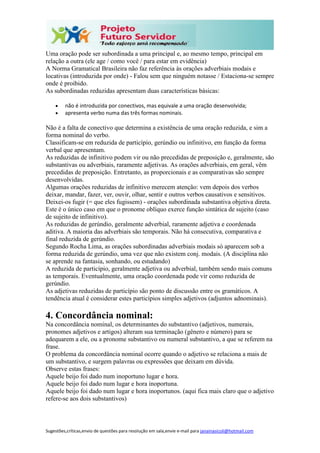 Sugestões,críticas,envio de questões para resolução em sala,envie e-mail para janainasicoli@hotmail.com
Uma oração pode ser subordinada a uma principal e, ao mesmo tempo, principal em
relação a outra (ele age / como você / para estar em evidência)
A Norma Gramatical Brasileira não faz referência às orações adverbiais modais e
locativas (introduzida por onde) - Falou sem que ninguém notasse / Estaciona-se sempre
onde é proibido.
As subordinadas reduzidas apresentam duas características básicas:
 não é introduzida por conectivos, mas equivale a uma oração desenvolvida;
 apresenta verbo numa das três formas nominais.
Não é a falta de conectivo que determina a existência de uma oração reduzida, e sim a
forma nominal do verbo.
Classificam-se em reduzida de particípio, gerúndio ou infinitivo, em função da forma
verbal que apresentam.
As reduzidas de infinitivo podem vir ou não precedidas de preposição e, geralmente, são
substantivas ou adverbiais, raramente adjetivas. As orações adverbiais, em geral, vêm
precedidas de preposição. Entretanto, as proporcionais e as comparativas são sempre
desenvolvidas.
Algumas orações reduzidas de infinitivo merecem atenção: vem depois dos verbos
deixar, mandar, fazer, ver, ouvir, olhar, sentir e outros verbos causativos e sensitivos.
Deixei-os fugir (= que eles fugissem) - orações subordinada substantiva objetiva direta.
Este é o único caso em que o pronome oblíquo exerce função sintática de sujeito (caso
de sujeito de infinitivo).
As reduzidas de gerúndio, geralmente adverbial, raramente adjetiva e coordenada
aditiva. A maioria das adverbiais são temporais. Não há consecutiva, comparativa e
final reduzida de gerúndio.
Segundo Rocha Lima, as orações subordinadas adverbiais modais só aparecem sob a
forma reduzida de gerúndio, uma vez que não existem conj. modais. (A disciplina não
se aprende na fantasia, sonhando, ou estudando)
A reduzida de particípio, geralmente adjetiva ou adverbial, também sendo mais comuns
as temporais. Eventualmente, uma oração coordenada pode vir como reduzida de
gerúndio.
As adjetivas reduzidas de particípio são ponto de discussão entre os gramáticos. A
tendência atual é considerar estes particípios simples adjetivos (adjuntos adnominais).
4. Concordância nominal:
Na concordância nominal, os determinantes do substantivo (adjetivos, numerais,
pronomes adjetivos e artigos) alteram sua terminação (gênero e número) para se
adequarem a ele, ou a pronome substantivo ou numeral substantivo, a que se referem na
frase.
O problema da concordância nominal ocorre quando o adjetivo se relaciona a mais de
um substantivo, e surgem palavras ou expressões que deixam em dúvida.
Observe estas frases:
Aquele beijo foi dado num inoportuno lugar e hora.
Aquele beijo foi dado num lugar e hora inoportuna.
Aquele beijo foi dado num lugar e hora inoportunos. (aqui fica mais claro que o adjetivo
refere-se aos dois substantivos)
 