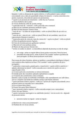 Sugestões,críticas,envio de questões para resolução em sala,envie e-mail para janainasicoli@hotmail.com
Quando o verbo se distanciar do sujeito coletivo, o verbo poderá ir para o plural
concordando com a idéia de quantidade (silepse de número) - a turma concordava nos
pontos essenciais, discordavam apenas nos pormenores.
* sujeito é um pronome de tratamento - verbo fica na 3ª pessoa.
a) Vossa Senhoria não é justo;
b) Vossas Senhorias estão de acordo comigo.
* expressão mais de + numeral - verbo concorda com o numeral.
a) Mais de um candidato prometeu melhorar o país;
b) Mais de duas pessoas vieram à festa.
* mais de um + se (idéia de reciprocidade) - verbo no plural (Mais de um sócio se
insultaram.).
* mais de um + mais de um - verbo no plural (Mais de um candidato, mais de um
representante faltaram à reunião.).
* expressões perto de, cerca de, mais de, menos de + sujeito no plural - verbo no plural.
a) Perto de quinhentos presos fugiram.
b) Cerca de trezentas pessoas ganharam o prêmio.
c) Mais de mil vozes pediam justiça.
d) Manos de duas pessoas fizeram isto.
* nomes só usados no plural - a concordância depende da presença ou não de artigo.
 sem artigo - verbo no singular (Minas Gerais produz muito leite / férias faz bem).
 precedidos de artigo plural - verbo no plural ("Os Lusíadas" exaltam a grandeza do
povo português / as Minas Gerais produzem muito leite).
Para nomes de obras literárias, admite-se também a concordância ideológica (silepse)
com a palavra obra implícita na frase ("Os Lusíadas" exalta a grandeza do povo
português).
* expressões a maior parte, grande parte, a maioria de (= sujeito coletivo partitivo) +
adjunto adnominal no plural - verbo concorda com o núcleo do sujeito ou com o
especificador (AA).
a) A maior parte dos constituintes se retirou (retiraram).
b) Grande parte dos torcedores aplaudiu (aplaudiram) a jogada.
c) A maioria dos constituintes votou (votaram).
Quando a ação só pode ser atribuída à totalidade e não separadamente aos indivíduos,
usa-se o singular (um bando de soldados enchia o pavimento inferior).
* quem (pronome relativo sujeito) - verbo na 3ª pessoa do singular concordando com o
pronome quem ou concorda com o antecedente.
a) Fui eu quem falou (falei).
b) Fomos nós quem falou (falamos).
* que ( pronome relativo sujeito) - verbo concorda sempre com o antecedente.
Fomos nós que falamos.
* sujeito é pronome interrogativo ou indefinido (núcleo) + de nós ou de vós - depende
do pronome núcleo.
 pronome-núcleo no singular - verbo no singular.
a) Qual de nós votou conscientemente?
b) Nenhum de vós irá ao cinema.
 