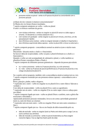 Sugestões,críticas,envio de questões para resolução em sala,envie e-mail para janainasicoli@hotmail.com
 pronome-núcleo no plural - verbo na 3ª pessoa do plural ou concordando com o
pronome pessoal.
a) Quais de nós votaram (votamos) conscientemente?
b) Muitos de vós foram (fostes) insultados.
* sujeito composto anteposto ao verbo - verbo no plural.
O anel e os brincos sumiram da gaveta.
 com núcleos sinônimos - verbos no singular ou plural (O rancor e o ódio cegou o
amante. / O desalento e a tristeza abalaram-me.).
 com núcleos em gradação - verbo singular ou plural (um minuto, uma hora, um dia
passa/passam rápido).
 dois infinitivos como núcleos - verbo no singular (estudar e trabalhar é importante.).
 dois infinitivos exprimindo idéias opostas - verbo no plural (Rir e chorar se alternam.).
* sujeito composto posposto - concordância normal ou atrativa (com o núcleo mais
próximo).
Discutiram / discutiu muito o chefe e o funcionário.
Se houver idéia de reciprocidade, verbo vai para o plural (Estimam-se o chefe e o
funcionário.).
Quando o verbo ser está acompanhado de substantivo plural, o verbo também se
pluraliza (Foram vencedores Pedro e Paulo.).
* sujeito composto de diferentes pessoas gramaticais - depende da pessoa prevalente.
 eu + outros pronomes - verbo na 1ª pessoa plural (eu, tu e ele sairemos).
 tu + eles - verbo na 2ª pessoa do plural (preferência) ou 3ª pessoa do plural (tu e teu
colega estudastes/estudaram?).
Se o sujeito estiver posposto, também vale a concordância atrativa (saímos/saí eu e tu).
* sujeito composto resumido por um pronome-síntese (aposto) - concordância com o
pronome.
Risos, gracejos, piadas, nada a alegrava.
* expressão um e outro - verbo no singular ou no plural (Um e outro falava/ falavam a
verdade.).
Com idéia de reciprocidade - verbo no plural (Um e outro se agrediram).
* expressão um ou outro - verbo no singular (Um ou outro rapaz virava a cabeça para
nos olhar).
* sujeito composto ligado por nem - verbo no plural (Nem o conforto, nem a glória lhe
trouxeram a felicidade.).
Aparecendo pronomes pessoais misturados, leva-se em conta a prioridade gramatical
(nem eu, nem ela fomos ao cinema).
* expressão nem um nem outro - verbo no singular (Nem um nem outro comentou o
fato.).
* sujeito composto ligado por ou - faz-se em função da idéia transmitida pelo ou.
 idéia de exclusão - verbo no singular (José ou Pedro será eleito para o cargo / um ou
outro conhece seus direitos)
 idéia de inclusão ou antinomia - verbo no plural (matemática ou física exigem
raciocínio lógico / riso ou lágrimas fazem parte da vida)
 