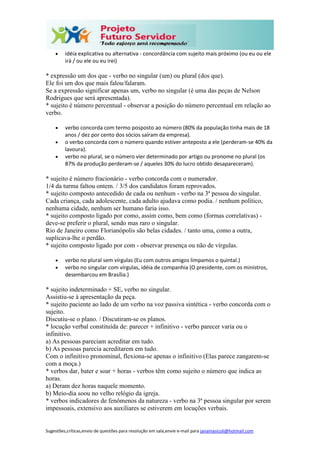 Sugestões,críticas,envio de questões para resolução em sala,envie e-mail para janainasicoli@hotmail.com
 idéia explicativa ou alternativa - concordância com sujeito mais próximo (ou eu ou ele
irá / ou ele ou eu irei)
* expressão um dos que - verbo no singular (um) ou plural (dos que).
Ele foi um dos que mais falou/falaram.
Se a expressão significar apenas um, verbo no singular (é uma das peças de Nelson
Rodrigues que será apresentada).
* sujeito é número percentual - observar a posição do número percentual em relação ao
verbo.
 verbo concorda com termo posposto ao número (80% da população tinha mais de 18
anos / dez por cento dos sócios saíram da empresa).
 o verbo concorda com o número quando estiver anteposto a ele (perderam-se 40% da
lavoura).
 verbo no plural, se o número vier determinado por artigo ou pronome no plural (os
87% da produção perderam-se / aqueles 30% do lucro obtido desapareceram).
* sujeito é número fracionário - verbo concorda com o numerador.
1/4 da turma faltou ontem. / 3/5 dos candidatos foram reprovados.
* sujeito composto antecedido de cada ou nenhum - verbo na 3ª pessoa do singular.
Cada criança, cada adolescente, cada adulto ajudava como podia. / nenhum político,
nenhuma cidade, nenhum ser humano faria isso.
* sujeito composto ligado por como, assim como, bem como (formas correlativas) -
deve-se preferir o plural, sendo mas raro o singular.
Rio de Janeiro como Florianópolis são belas cidades. / tanto uma, como a outra,
suplicava-lhe o perdão.
* sujeito composto ligado por com - observar presença ou não de vírgulas.
 verbo no plural sem vírgulas (Eu com outros amigos limpamos o quintal.)
 verbo no singular com vírgulas, idéia de companhia (O presidente, com os ministros,
desembarcou em Brasília.)
* sujeito indeterminado + SE, verbo no singular.
Assistiu-se à apresentação da peça.
* sujeito paciente ao lado de um verbo na voz passiva sintética - verbo concorda com o
sujeito.
Discutiu-se o plano. / Discutiram-se os planos.
* locução verbal constituída de: parecer + infinitivo - verbo parecer varia ou o
infinitivo.
a) As pessoas pareciam acreditar em tudo.
b) As pessoas parecia acreditarem em tudo.
Com o infinitivo pronominal, flexiona-se apenas o infinitivo (Elas parece zangarem-se
com a moça.)
* verbos dar, bater e soar + horas - verbos têm como sujeito o número que indica as
horas.
a) Deram dez horas naquele momento.
b) Meio-dia soou no velho relógio da igreja.
* verbos indicadores de fenômenos da natureza - verbo na 3ª pessoa singular por serem
impessoais, extensivo aos auxiliares se estiverem em locuções verbais.
 