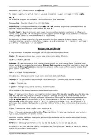 Polícia Rodoviária Federal
Apostila de Português para Concursos 10
semivogal = y (i). Foneticamente = artiĹeyro.
Na palavra viagem, vi-a-gem, 3 vogais = i, a, e; 2 consoantes = v, g; 1 semivogal = y (m). viajẽy.
M / N
As letras M e N devem ser analisadas com muito cuidado. Elas podem ser:
Consoantes = Quando estiverem no início da sílaba.
Semivogais = Quando formarem os grupos AM, EM e EN, em final de palavra - somente em final de
palavra - sendo representadas foneticamente por Y ou W.
Ressôo Nasal = Quando estiverem após vogal, na mesma sílaba que ela, excetuando os três grupos
acima. Indica que o M e o N não são pronunciados, apenas tornam a vogal nasal, portanto haverá duas
letras (a vogal + M ou N) com um fonema só (a vogal nasal).
Por exemplo, na palavra manchem, terceira pessoa do plural do presente do subjuntivo do verbo
manchar, teremos o seguinte: man-chem, 2 vogais = a, e; 2 consoantes = o 1º m, x(ch); 1 semivogal =
y (o 2º m); 1 ressôo nasal = an (ã). mãxẽy.
Encontros Vocálicos
É o agrupamento de vogais e semivogais. Há três tipos de encontros vocálicos:
Hiato = É o agrupamento de duas vogais, cada uma em uma sílaba diferente.
Lu-a-na, a-fi-a-do, pi-a-da
Ditongo = É o agrupamento de uma vogal e uma semivogal, em uma mesma sílaba. Quando a vogal
estiver antes da semivogal, chamaremos de Ditongo Decrescente, e, quando a vogal estiver depois da
semivogal, de Ditongo Crescente. Chamaremos ainda de oral e nasal, conforme ocorrer a saída do ar
pelas narinas ou pela boca.
Cai-xa = Ditongo decrescente oral.
Cin-qüen-ta = Ditongo crescente nasal, com a ocorrência do Ressôo Nasal.
Tritongo = É o agrupamento de uma vogal e duas semivogais. Também pode ser oral ou nasal.
A-güei = Tritongo oral.
Á-güem = Tritongo nasal, com a ocorrência da semivogal m.
Além desse três, há dois outros encontros vocálicos importantes:
Iode = É o agrupamento de uma semivogal entre duas vogais. São aia, eia, oia, uia, aie, eie, oie, uie,
aio, eio, oio, uio, uiu, em qualquer lugar da palavra - começo, meio ou fim. Foneticamente, ocorre
duplo ditongo ou tritongo + ditongo, conforme o número de semivogais. A Iode será representada com
duplo Y: ay-ya, ey-ya, representando o "y" um fonema apenas, e não dois como possa parecer. A
palavra vaia, então, tem quatro letras (v - a - i - a) e quatro fonemas (v - a - y - a), sendo que o "y"
pertence a duas sílabas, não havendo, no entanto, "silêncio" entre as duas no momento de pronunciar a
palavra.
Vau = O mesmo que a Iode, porém com a semivogal W.
Pi-au-í = Vau, com a representação fonética Pi-aw-wi. Com o "w" ocorre o mesmo que ocorreu com o
"y", ou seja, representa um fonema apenas.
Ocorrem, também, na Língua Portuguesa, encontros vocálicos que ora são pronunciados como ditongo,
ora como hiato. São eles:
Sinérese = São os agrupamentos ae, ao, ea, ee, eo, ia, ie, io, oa, oe, ua, ue, uo, uu.
Ca-e-ta-no, Cae-ta-no; ge-a-da, gea-da; com-pre-en-der, com-preen-der; Na-tá-li-a, Na-tá-lia; du-e-lo,
due-lo; du-un-vi-ra-to, duun-vi-ra-to.
 