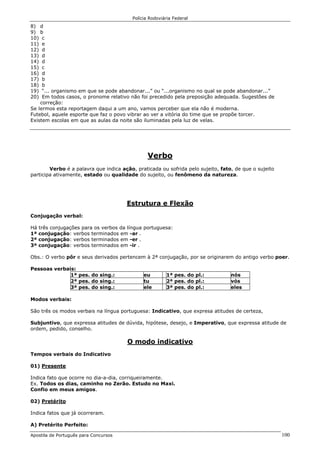 Polícia Rodoviária Federal
Apostila de Português para Concursos 100
8) d
9) b
10) c
11) e
12) d
13) d
14) d
15) c
16) d
17) b
18) b
19) “... organismo em que se pode abandonar...” ou “...organismo no qual se pode abandonar...”
20) Em todos casos, o pronome relativo não foi precedido pela preposição adequada. Sugestões de
correção:
Se lermos esta reportagem daqui a um ano, vamos perceber que ela não é moderna.
Futebol, aquele esporte que faz o povo vibrar ao ver a vitória do time que se propõe torcer.
Existem escolas em que as aulas da noite são iluminadas pela luz de velas.
Verbo
Verbo é a palavra que indica ação, praticada ou sofrida pelo sujeito, fato, de que o sujeito
participa ativamente, estado ou qualidade do sujeito, ou fenômeno da natureza.
Estrutura e Flexão
Conjugação verbal:
Há três conjugações para os verbos da língua portuguesa:
1ª conjugação: verbos terminados em -ar .
2ª conjugação: verbos terminados em -er .
3ª conjugação: verbos terminados em -ir .
Obs.: O verbo pôr e seus derivados pertencem à 2ª conjugação, por se originarem do antigo verbo poer.
Pessoas verbais:
1ª pes. do sing.: eu 1ª pes. do pl.: nós
2ª pes. do sing.: tu 2ª pes. do pl.: vós
3ª pes. do sing.: ele 3ª pes. do pl.: eles
Modos verbais:
São três os modos verbais na língua portuguesa: Indicativo, que expresa atitudes de certeza,
Subjuntivo, que expressa atitudes de dúvida, hipótese, desejo, e Imperativo, que expressa atitude de
ordem, pedido, conselho.
O modo indicativo
Tempos verbais do Indicativo
01) Presente
Indica fato que ocorre no dia-a-dia, corriqueiramente.
Ex. Todos os dias, caminho no Zerão. Estudo no Maxi.
Confio em meus amigos.
02) Pretérito
Indica fatos que já ocorreram.
A) Pretérito Perfeito:
 
