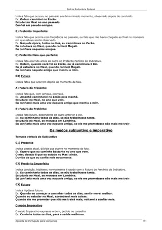 Polícia Rodoviária Federal
Apostila de Português para Concursos 101
Indica fato que ocorreu no passado em determinado momento, observado depois de concluído.
Ex. Ontem caminhei no Zerão.
Estudei no Maxi no ano passado.
Confiei em pseudo-amigos.
B) Pretérito Imperfeito:
Indica fato que ocorria com freqüência no passado, ou fato que não havia chegado ao final no momento
em que estava sendo observado.
Ex. Naquela época, todos os dias, eu caminhava no Zerão.
Eu estudava no Maxi, quando conheci Magali.
Eu confiava naqueles amigos.
C) Pretérito Mais-que-perfeito:
Indica fato ocorrido antes de outro no Pretérito Perfeito do Indicativo.
Ex. Ontem, quando você foi ao Zerão, eu já caminhara 6 Km.
Eu já estudara no Maxi, quando conheci Magali.
Eu confiara naquele amigo que mentiu a mim.
03) Futuro
Indica fatos que ocorrem depois do momento da fala.
A) Futuro do Presente:
Indica fato que, com certeza, ocorrerá.
Ex. Amanhã caminharei no Zerão pela manhã.
Estudarei no Maxi, no ano que vem.
Eu confiarei mais uma vez naquele amigo que mentiu a mim.
B) Futuro do Pretérito:
Indica fato futuro, dependente de outro anterior a ele.
Ex. Eu caminharia todos os dias, se não trabalhasse tanto.
Estudaria no Maxi, se morasse em Londrina.
Eu confiaria mais uma vez naquele amigo, se ele me prometesse não mais me trair.
Os modos subjuntivo e imperativo
Tempos verbais do Subjuntivo
01) Presente
Indica desejo atual, dúvida que ocorre no momento da fala.
Ex. Espero que eu caminhe bastante no ano que vem.
O meu desejo é que eu estude no Maxi ainda.
Duvido de que eu confie nele novamente.
02) Pretérito Imperfeito
Indica condição, hipótese; normalmente é usado com o Futuro do Pretérito do Indicativo.
Ex. Eu caminharia todos os dias, se não trabalhasse tanto.
Estudaria no Maxi, se morasse em Londrina.
Eu confiaria mais uma vez naquele amigo, se ele me prometesse não mais me trair.
03) Futuro
Indica hipótese futura.
Ex. Quando eu começar a caminhar todos os dias, sentir-me-ei melhor.
Quando eu estudar no Maxi, aprenderei mais coisas.
Quando ele me prometer que não me trairá mais, voltarei a confiar nele.
O modo Imperativo
O modo Imperativo expressa ordem, pedido ou conselho
Ex. Caminhe todos os dias, para a saúde melhorar.
 