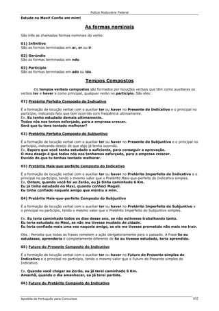 Polícia Rodoviária Federal
Apostila de Português para Concursos 102
Estude no Maxi! Confie em mim!
As formas nominais
São três as chamadas formas nominais do verbo:
01) Infinitivo
São as formas terminadas em ar, er ou ir.
02) Gerúndio
São as formas terminadas em ndo.
03) Particípio
São as formas terminadas em ado ou ido.
Tempos Compostos
Os tempos verbais compostos são formados por locuções verbais que têm como auxiliares os
verbos ter e haver e como principal, qualquer verbo no particípio. São eles:
01) Pretérito Perfeito Composto do Indicativo
É a formação de locução verbal com o auxiliar ter ou haver no Presente do Indicativo e o principal no
particípio, indicando fato que tem ocorrido com freqüência ultimamente.
Ex. Eu tenho estudado demais ultimamente.
Todos nós nos temos esforçado, para a empresa crescer.
Será que tu tens tentado melhorar?
02) Pretérito Perfeito Composto do Subjuntivo
É a formação de locução verbal com o auxiliar ter ou haver no Presente do Subjuntivo e o principal no
particípio, indicando desejo de que algo já tenha ocorrido.
Ex. Espero que você tenha estudado o suficiente, para conseguir a aprovação.
O meu desejo é que todos nós nos tenhamos esforçado, para a empresa crescer.
Duvido de que tu tenhas tentado melhorar.
03) Pretérito Mais-que-perfeito Composto do Indicativo
É a formação de locução verbal com o auxiliar ter ou haver no Pretérito Imperfeito do Indicativo e o
principal no particípio, tendo o mesmo valor que o Pretérito Mais-que-perfeito do Indicativo simples.
Ex. Ontem, quando você foi ao Zerão, eu já tinha caminhado 6 Km.
Eu já tinha estudado no Maxi, quando conheci Magali.
Eu tinha confiado naquele amigo que mentiu a mim.
04) Pretérito Mais-que-perfeito Composto do Subjuntivo
É a formação de locução verbal com o auxiliar ter ou haver no Pretérito Imperfeito do Subjuntivo e
o principal no particípio, tendo o mesmo valor que o Pretérito Imperfeito do Subjuntivo simples.
Ex. Eu teria caminhado todos os dias desse ano, se não estivesse trabalhando tanto.
Eu teria estudado no Maxi, se não me tivesse mudado de cidade.
Eu teria confiado mais uma vez naquele amigo, se ele me tivesse prometido não mais me trair.
Obs.: Perceba que todas as frases remetem a ação obrigatoriamente para o passado. A frase Se eu
estudasse, aprenderia é completamente diferente de Se eu tivesse estudado, teria aprendido.
05) Futuro do Presente Composto do Indicativo
É a formação de locução verbal com o auxiliar ter ou haver no Futuro do Presente simples do
Indicativo e o principal no particípio, tendo o mesmo valor que o Futuro do Presente simples do
Indicativo.
Ex. Quando você chegar ao Zerão, eu já terei caminhado 6 Km.
Amanhã, quando o dia amanhecer, eu já terei partido.
06) Futuro do Pretérito Composto do Indicativo
 
