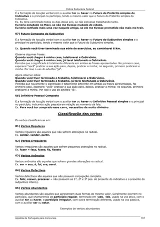 Polícia Rodoviária Federal
Apostila de Português para Concursos 103
É a formação de locução verbal com o auxiliar ter ou haver no Futuro do Pretérito simples do
Indicativo e o principal no particípio, tendo o mesmo valor que o Futuro do Pretérito simples do
Indicativo.
Ex. Eu teria caminhado todos os dias desse ano, se não estivesse trabalhando tanto.
Eu teria estudado no Maxi, se não me tivesse mudado de cidade.
Eu teria confiado mais uma vez naquele amigo, se ele me tivesse prometido não mais me trair.
07) Futuro Composto do Subjuntivo
É a formação de locução verbal com o auxiliar ter ou haver no Futuro do Subjuntivo simples e o
principal no particípio, tendo o mesmo valor que o Futuro do Subjuntivo simples.
Ex. Quando você tiver terminado sua série de exercícios, eu caminharei 6 Km.
Observe algumas frases:
Quando você chegar à minha casa, telefonarei a Osbirvânio.
Quando você chegar à minha casa, já terei telefonado a Osbirvânio.
Perceba que o significado é totalmente diferente em ambas as frases apresentadas. No primeiro caso,
esperarei "você" praticar a sua ação para, depois, praticar a minha; no segundo, primeiro praticarei a
minha. Por isso o uso do advébio "já".
Agora observe estas:
Quando você tiver terminado o trabalho, telefonarei a Osbirvânio.
Quando você tiver terminado o trabalho, já terei telefonado a Osbirvânio.
Perceba que novamente o significado é totalmente diferente em ambas as frases apresentadas. No
primeiro caso, esperarei "você" praticar a sua ação para, depois, praticar a minha; no segundo, primeiro
praticarei a minha. Por isso o uso do advébio "já".
08) Infinitivo Pessoal Composto
É a formação de locução verbal com o auxiliar ter ou haver no Infinitivo Pessoal simples e o principal
no particípio, indicando ação passada em relação ao momento da fala.
Ex. Para você ter comprado esse carro, necessitou de muito dinheiro.
Classificação dos verbos
Os verbos classificam-se em:
01) Verbos Regulares
Verbos regulares são aqueles que não sofrem alterações no radical.
Ex. cantar, vender, partir.
02) Verbos Irregulares
Verbos irregulares são aqueles que sofrem pequenas alterações no radical.
Ex. fazer = faço, fazes; fiz, fizeste
03) Verbos Anômalos
Verbos anômalos são aqueles que sofrem grandes alterações no radical.
Ex. ser = sou, é, fui, era, serei.
04) Verbos Defectivos
Verbos defectivos são aqueles que não possuem conjugação completa.
Ex. falir, reaver, precaver = não possuem as 1ª, 2ª e 3ª pes. do presente do indicativo e o presente do
subjuntivo inteiro).
05) Verbos Abundantes
Verbos abundantes são aqueles que apresentam duas formas de mesmo valor. Geralmente ocorrem no
particípio, que chamaremos de particípio regular, terminado em -ado, -ido, usado na voz ativa, com o
auxiliar ter ou haver, e particípio irregular, com outra terminação diferente, usado na voz passiva,
com o auxiliar ser ou estar.
Exemplos de verbos abundantes
 
