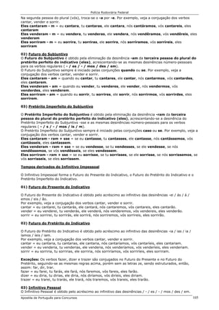 Polícia Rodoviária Federal
Apostila de Português para Concursos 105
Na segunda pessoa do plural (vós), troca-se o -a por -e. Por exemplo, veja a conjugação dos verbos
cantar, vender e sorrir.
Eles cantaram - m = eu cantara, tu cantaras, ele cantara, nós cantáramos, vós cantareis, eles
cantaram
Eles venderam - m = eu vendera, tu venderas, ele vendera, nós vendêramos, vós vendêreis, eles
venderam
Eles sorriram - m = eu sorrira, tu sorriras, ele sorrira, nós sorríramos, vós sorríreis, eles
sorriram
02) Futuro do Subjuntivo
O Futuro do Subjuntivo é obtido pela eliminação da desinência -am da terceira pessoa do plural do
pretérito perfeito do indicativo (eles), acrescentando-se as mesmas desinências número-pessoais
para os verbos regulares ( - / es / - / mos / des / em).
O Futuro do Subjuntivo sempre é iniciado pelas conjunções quando ou se. Por exemplo, veja a
conjugação dos verbos cantar, vender e sorrir.
Eles cantaram - am = quando eu cantar, tu cantares, ele cantar, nós cantarmos, vós cantardes,
eles cantarem.
Eles venderam - am = quando eu vender, tu venderes, ele vender, nós vendermos, vós
venderdes, eles venderem.
Eles sorriram - am = quando eu sorrir, tu sorrires, ele sorrir, nós sorrirmos, vós sorrirdes, eles
sorrirem.
03) Pretérito Imperfeito do Subjuntivo
O Pretérito Imperfeito do Subjuntivo é obtido pela eliminação da desinência -ram da terceira
pessoa do plural do pretérito perfeito do indicativo (eles), acrescentando-se a desinência do
Pretérito Imperfeito do Subjuntivo -sse e as mesmas desinências número-pessoais para os verbos
regulares ( - / s / - / mos / is / m).
O Pretérito Imperfeito do Subjuntivo sempre é iniciado pelas conjunções caso ou se. Por exemplo, veja a
conjugação dos verbos cantar, vender e sorrir.
Eles cantaram - ram + sse = se eu cantasse, tu cantasses, ele cantasse, nós cantássemos, vós
cantásseis, eles cantassem.
Eles venderam - ram + sse = se eu vendesse, se tu vendesses, se ele vendesse, se nós
vendêssemos, se vós vendêsseis, se eles vendessem.
Eles sorriram - ram + sse = se eu sorrisse, se tu sorrisses, se ele sorrisse, se nós sorrissemos, se
vós sorrisseis, se eles sorrissem.
Tempos derivados do Infinitivo Impessoal
O Infinitivo Impessoal forma o Futuro do Presente do Indicativo, o Futuro do Pretérito do Indicativo e o
Pretérito Imperfeito do Indicativo.
01) Futuro do Presente do Indicativo
O Futuro do Presente do Indicativo é obtido pelo acréscimo ao infinitivo das desinências -ei / ás / á /
emos / eis / ão.
Por exemplo, veja a conjugação dos verbos cantar, vender e sorrir.
cantar = eu cantarei, tu cantarás, ele cantará, nós cantaremos, vós cantareis, eles cantarão.
vender = eu venderei, tu venderás, ele venderá, nós venderemos, vós vendereis, eles venderão.
sorrir = eu sorrirei, tu sorrirás, ele sorrirá, nós sorriremos, vós sorrireis, eles sorrirão.
02) Futuro do Pretérito do Indicativo
O Futuro do Pretérito do Indicativo é obtido pelo acréscimo ao infinitivo das desinências -ia / ias / ia /
íamos / íeis / iam.
Por exemplo, veja a conjugação dos verbos cantar, vender e sorrir.
cantar = eu cantaria, tu cantarias, ele cantaria, nós cantaríamos, vós cantaríeis, eles cantariam.
vender = eu venderia, tu venderias, ele venderia, nós venderíamos, vós venderíeis, eles venderiam.
sorrir = eu sorriria, tu sorririas, ele sorriria, nós sorriríamos, vós sorriríeis, eles sorriram.
Exceções: Os verbos fazer, dizer e trazer são conjugados no Futuro do Presente e no Futuro do
Pretérito, seguindo-se as mesmas regras acima, porém sem as letras ze, sendo estruturados, então,
assim: far, dir, trar.
fazer = eu farei, tu farás, ele fará, nós faremos, vós fareis, eles farão.
dizer = eu diria, tu dirias, ele diria, nós diríamos, vós diríeis, eles diriam.
trazer = eu trarei, tu trarás, ele trará, nós traremos, vós trareis, eles trarão.
03) Infinitivo Pessoal
O Infinitivo Pessoal é obtido pelo acréscimo ao infinitivo das desinências / - / es / - / mos / des / em.
 