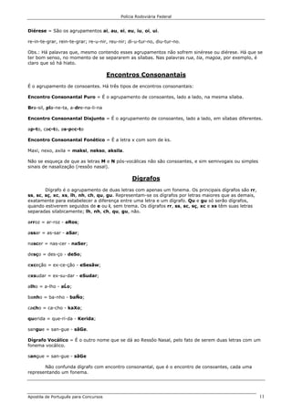 Polícia Rodoviária Federal
Apostila de Português para Concursos 11
Diérese = São os agrupamentos ai, au, ei, eu, iu, oi, ui.
re-in-te-grar, rein-te-grar; re-u-nir, reu-nir; di-u-tur-no, diu-tur-no.
Obs.: Há palavras que, mesmo contendo esses agrupamentos não sofrem sinérese ou diérese. Há que se
ter bom senso, no momento de se separarem as sílabas. Nas palavras rua, tia, magoa, por exemplo, é
claro que só há hiato.
Encontros Consonantais
É o agrupamento de consoantes. Há três tipos de encontros consonantais:
Encontro Consonantal Puro = É o agrupamento de consoantes, lado a lado, na mesma sílaba.
Bra-sil, pla-ne-ta, a-dre-na-li-na
Encontro Consonantal Disjunto = É o agrupamento de consoantes, lado a lado, em sílabas diferentes.
ap-to, cac-to, as-pec-to
Encontro Consonantal Fonético = É a letra x com som de ks.
Maxi, nexo, axila = maksi, nekso, aksila.
Não se esqueça de que as letras M e N pós-vocálicas não são consoantes, e sim semivogais ou simples
sinais de nasalização (ressôo nasal).
Dígrafos
Dígrafo é o agrupamento de duas letras com apenas um fonema. Os principais dígrafos são rr,
ss, sc, sç, xc, xs, lh, nh, ch, qu, gu. Representam-se os dígrafos por letras maiores que as demais,
exatamente para estabelecer a diferença entre uma letra e um dígrafo. Qu e gu só serão dígrafos,
quando estiverem seguidos de e ou i, sem trema. Os dígrafos rr, ss, sc, sç, xc e xs têm suas letras
separadas silabicamente; lh, nh, ch, qu, gu, não.
arroz = ar-roz - aRos;
assar = as-sar - aSar;
nascer = nas-cer - naSer;
desço = des-ço - deSo;
exceção = ex-ce-ção - eSesãw;
exsudar = ex-su-dar - eSudar;
alho = a-lho - aĹo;
banho = ba-nho - baÑo;
cacho = ca-cho - kaXo;
querida = que-ri-da - Kerida;
sangue = san-gue - sãGe.
Dígrafo Vocálico = É o outro nome que se dá ao Ressôo Nasal, pelo fato de serem duas letras com um
fonema vocálico.
sangue = san-gue - sãGe
Não confunda dígrafo com encontro consonantal, que é o encontro de consoantes, cada uma
representando um fonema.
 