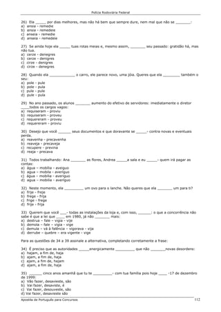 Polícia Rodoviária Federal
Apostila de Português para Concursos 112
26) Ela _____ por dias melhores, mas não há bem que sempre dure, nem mal que não se _______:
a) ansia - remedie
b) ansia - remedeie
c) anseia - remedie
d) anseia - remedeie
27) Se ainda hoje ela _____ tuas rotas meias e, mesmo assim, _______ seu passado: gratidão há, mas
não tua.
a) cerze - denegres
b) cerze - denigres
c) cirze - denigres
d) cirze - denegres
28) Quando ela ____________ o carro, ele parece novo, uma jóia. Queres que ela ________ também o
seu:
a) pole - pule
b) pole - pula
c) pule - pule
d) pule - pula
29) No ano passado, os alunos _______ aumento do efetivo de servidores: imediatamente o diretor
____todos os cargos vagos:
a) requiseram - proviu
b) requiseram - proveu
c) requereram - proveu
d) requereram - proviu
30) Desejo que você ______ seus documentos e que doravante se _____- contra novas e eventuais
perda.
a) reavenha - precavenha
b) reaveja - precaveja
c) recupere - previna
d) reaja - precava
31) Todos trabalhando: Ana _______ as flores, Andrea _____a sala e eu _____- quem irá pagar as
contas:
a) água – mobília - aveiguo
b) agua – mobila - averíguo
c) água – mobilia - averiguo
d) agua – mobilia - averíguo
32) Neste momento, ela _________ um ovo para o lanche. Não queres que ela _______ um para ti?
a) frije - freje
b) frege - frija
c) frige - frege
d) frije - frija
33) Querem que você ___- todas as instalações da loja e, com isso, ______: o que a concorrência não
sabe é que a lei que ____ em 1980, já não _______ mais:
a) destrua – fale – vigia - vije
b) demola – fale – vigia - vige
c) demula – vá à falência – vigorava - vija
d) derrube – quebre – era vigente - vige
Para as questões de 34 a 39 assinale a alternativa, completando corretamente a frase:
34) É preciso que as autoridades _____energicamente _________ que não _______novas desordens:
a) hajam, a fim de, haja
b) ajam, a fim de, haja
c) ajam, a fim de, hajam
d) ajam, a fim de, haja
35) ______ cinco anos amanhã que tu te _________- com tua família pois hoje ____ -17 de dezembro
de 1999:
a) Vão fazer, desavieste, são
b) Vai fazer, desaviste, é
c) Vai fazer, desouveste, são
d) Vai fazer, desavieste são
 