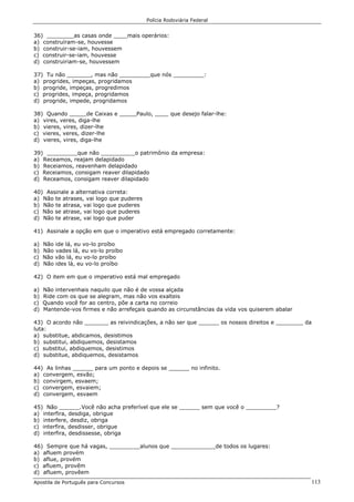 Polícia Rodoviária Federal
Apostila de Português para Concursos 113
36) ________as casas onde ____mais operários:
a) construíram-se, houvesse
b) construir-se-iam, houvessem
c) construir-se-iam, houvesse
d) construiriam-se, houvessem
37) Tu não _______, mas não _________que nós _________:
a) progrides, impeças, progridamos
b) progride, impeças, progredimos
c) progrides, impeça, progridamos
d) progride, impede, progridamos
38) Quando _____de Caixas e _____Paulo, ____ que desejo falar-lhe:
a) vires, veres, diga-lhe
b) vieres, vires, dizer-lhe
c) vieres, veres, dizer-lhe
d) vieres, vires, diga-lhe
39) _________que não __________o patrimônio da empresa:
a) Receamos, reajam delapidado
b) Receiamos, reavenham delapidado
c) Receiamos, consigam reaver dilapidado
d) Receamos, consigam reaver dilapidado
40) Assinale a alternativa correta:
a) Não te atrases, vai logo que puderes
b) Não te atrasa, vai logo que puderes
c) Não se atrase, vai logo que puderes
d) Não te atrase, vai logo que puder
41) Assinale a opção em que o imperativo está empregado corretamente:
a) Não ide lá, eu vo-lo proíbo
b) Não vades lá, eu vo-lo proíbo
c) Não vão lá, eu vo-lo proíbo
d) Não ides lá, eu vo-lo proíbo
42) O item em que o imperativo está mal empregado
a) Não intervenhais naquilo que não é de vossa alçada
b) Ride com os que se alegram, mas não vos exalteis
c) Quando você for ao centro, põe a carta no correio
d) Mantende-vos firmes e não arrefeçais quando as circunstâncias da vida vos quiserem abalar
43) O acordo não _______ as reivindicações, a não ser que ______ os nossos direitos e ________ da
luta:
a) substitue, abdicamos, desistimos
b) substitui, abdiquemos, desistamos
c) substitui, abdiquemos, desistimos
d) substitue, abdiquemos, desistamos
44) As linhas ______ para um ponto e depois se ______ no infinito.
a) convergem, esvão;
b) convirgem, esvaem;
c) convergem, esvaiem;
d) convergem, esvaem
45) Não ______.Você não acha preferível que ele se ______ sem que você o _________?
a) interfira, desdiga, obrigue
b) interfere, desdiz, obriga
c) interfira, desdisser, obrigue
d) interfira, desdissesse, obriga
46) Sempre que há vagas, _________alunos que _____________de todos os lugares:
a) afluem provém
b) aflue, provém
c) afluem, provêm
d) afluem, provêem
 