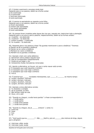 Polícia Rodoviária Federal
Apostila de Português para Concursos 114
47) O diretor examinará o processo ainda hoje:
Passando para a voz passiva, obtém-se a forma verbal:
a) foi examinado
b) é examinado
c) terá sido examinado
d) será examinado
48) O menino ia assinalando as resposta numa folha.
Passando para a voz passiva, obtém-se a forma verbal:
a) foram assinaladas
b) tinham sido assinaladas
c) iam sendo assinaladas
d) eram assinaladas
49) Os campos foram invadidos pelas águas dos rios que, naquele ano, destruíram toda a plantação:
Passando para a voz ativa e para a passiva, respectivamente, obtêm-se as formas verbais:
a) invadirão – era destruída
b) invadiram – foi destruída
c) tinham invadido – é destruída
d) foi invadido – foi destruído
50) Passando para a voz passiva a frase “Os guardas mantiveram o povo a distância.” Teremos:
a) Manter-se-ão os guardas a distância
b) Manter-se-ia o povo a distância
c) Manteve-se o povo a distância
d) Mantêm-se os guardas a distância
51) Assinale o item com verbo defectivo:
a) Demoliram vários prédios naquele local
b) Elas se correspondem freqüentemente
c) Coube ao juiz julgar o réu
d) Compramos muitas mercadorias remarcadas
52) Aponte a alternativa, se houver, em que o verbo reaver está correto:
a) É necessário que você reavenha o dinheiro
b) É necessário que você reaja o dinheiro
c) É necessário que você reaja o dinheiro
d) N.D.A.
53) É possível que ______ novidades interessantes, que ______ e _______ ao mesmo tempo:
a) surjam, divertem, instruam
b) surjam, divirtam, instruam
c) surgem, divertem, instruem
d) surgem, divirtam, instruam
54) Assinala a única alternativa correta:
a) Tu dissestes a verdade
b) Se eu quisesse, eu farei
c) Não tenhais medo da vida
d) Ouve, crê e cale!
55) “Quando eu cheguei, o avião havia partido “ a frase correspondente é:
a) ... o avião partiu
b) ... o avião partia
c) ... o avião tinha partido
d) ... o avião teria partido
56) “Quando eu cheguei, ela já ______ embora”. ( verbo ir):
a) tivera ido
b) fosse
c) fora
d) foi
57) “Você queria que eu ________? . Não ____fazê-lo, pois só _______dos motivos da briga, depois
que o atingiram:
a) intervisse, pôde, soube
b) intervisse, pude, soube
 