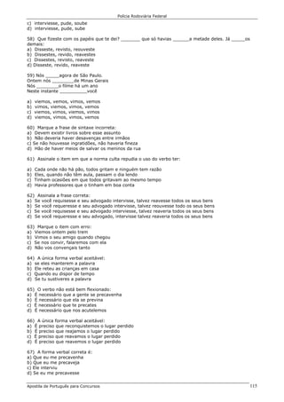 Polícia Rodoviária Federal
Apostila de Português para Concursos 115
c) interviesse, pude, soube
d) interviesse, pude, sube
58) Que fizeste com os papéis que te dei? _______ que só havias ______a metade deles. Já _____os
demais:
a) Disseste, revisto, reouveste
b) Dissestes, revido, reavestes
c) Dissestes, revisto, reaveste
d) Disseste, revido, reaveste
59) Nós _____agora de São Paulo.
Ontem nós ________de Minas Gerais
Nós ________o filme há um ano
Neste instante __________você
a) viemos, vemos, vimos, vemos
b) vimos, viemos, vimos, vemos
c) viemos, vimos, viemos, vimos
d) viemos, vimos, vimos, vemos
60) Marque a frase de sintaxe incorreta:
a) Devem existir livros sobre esse assunto
b) Não deveria haver desavenças entre irmãos
c) Se não houvesse ingratidões, não haveria fineza
d) Hão de haver meios de salvar os meninos da rua
61) Assinale o item em que a norma culta repudia o uso do verbo ter:
a) Cada onde não há pão, todos gritam e ninguém tem razão
b) Eles, quando não têm aula, passam o dia lendo
c) Tinham ocasiões em que todos gritavam ao mesmo tempo
d) Havia professores que o tinham em boa conta
62) Assinala a frase correta:
a) Se você requisesse e seu advogado intervisse, talvez reavesse todos os seus bens
b) Se você requeresse e seu advogado intervisse, talvez reouvesse todo os seus bens
c) Se você requisesse e seu advogado interviesse, talvez reaveria todos os seus bens
d) Se você requeresse e seu advogado, intervisse talvez reaveria todos os seus bens
63) Marque o item com erro:
a) Viemos ontem pelo trem
b) Vimos o seu amigo quando chegou
c) Se nos convir, falaremos com ela
d) Não vos convençais tanto
64) A única forma verbal aceitável:
a) se eles manterem a palavra
b) Ele reteu as crianças em casa
c) Quando eu dispor de tempo
d) Se tu sustiveres a palavra
65) O verbo não está bem flexionado:
a) É necessário que a gente se precavenha
b) É necessário que ela se previna
c) É necessário que te precates
d) É necessário que nos acutelemos
66) A única forma verbal aceitável:
a) É preciso que reconquistemos o lugar perdido
b) É preciso que reajamos o lugar perdido
c) É preciso que reavamos o lugar perdido
d) É preciso que reavemos o lugar perdido
67) A forma verbal correta é:
a) Que eu me precavenha
b) Que eu me precaveja
c) Ele interviu
d) Se eu me precavesse
 