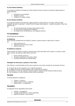 Polícia Rodoviária Federal
Apostila de Português para Concursos 117
A) Voz Passiva Sintética
A voz passiva sintética é formada por verbo transitivo direto, pronome se (partícula apassivadora) e
sujeito paciente.
Ex.
• Entregam-se encomendas.
• Alugam-se casas.
• Compram-se roupas usadas.
B) Voz Passiva Analítica
A voz passiva analítica é formada por sujeito paciente, verbo auxiliar ser ou estar, verbo principal
indicador de ação no particípio - ambos formam locução verbal passiva - e agente da passiva. Veja mais
detalhes aqui.
Ex.
• As encomendas foram entregues pelo próprio diretor.
• As casas foram alugadas pela imobiliária.
• As roupas foram compradas por uma elegante senhora.
03) Voz Reflexiva
Há dois tipos de voz reflexiva:
A) Reflexiva
Será chamada simplesmente de reflexiva, quando o sujeito praticar a ação sobre si mesmo.
Ex.
• Carla machucou-se.
• Osbirvânio cortou-se com a faca.
• Roberto matou-se.
B) Reflexiva recíproca
Será chamada de reflexiva recíproca, quando houver dois elementos como sujeito: um pratica a ação
sobre o outro, que pratica a ação sobre o primeiro.
Ex.
• Paula e Renato amam-se.
• Os jovens agrediram-se durante a festa.
• Os ônibus chocaram-se violentamente.
Passagem da ativa para a passiva e vice-versa
Para efetivar a transformação da ativa para a passiva e vice-versa, procede-se da seguinte maneira:
1 - O sujeito da voz ativa passará a ser o agente da passiva.
2 - O objeto direto da voz ativa passará a ser o sujeito da voz passiva.
3 - Na passiva, o verbo ser estará no mesmo tempo e modo do verbo transitivo direto da ativa.
4 - Na voz passiva, o verbo transitivo direto ficará no particípio.
Voz ativa
A torcida aplaudiu os jogadores.
• Sujeito = a torcida.
• Verbo transitivo direto = aplaudiu.
• Objeto direto = os jogadores.
Voz passiva
Os jogadores foram aplaudidos pela torcida.
• Sujeito = os jogadores.
• Locução verbal passiva = foram aplaudidos.
• Agente da passiva = pela torcida.
Exercícios
 