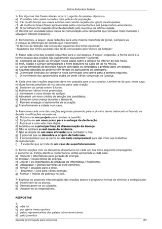 Polícia Rodoviária Federal
Apostila de Português para Concursos 118
1- Em algumas das frases abaixo, ocorre o agente da passiva. Aponte-o.
a) Prometeu lutar pelas camadas mais pobres da população.
b) Faz muito tempo que esses animais vem sendo caçados por gente inescrupulosa.
c) As melhores teses foram apresentadas pelos representantes dos países latino-americanos.
d) O Corinthians foi inapelavelmente derrotado pelo Juventus na última rodada.
e) Deveria ser veiculada pelos meios de comunicação uma campanha que tornasse mais civilizado o
selvagem trânsito brasileiro.
2- Fornecemos, a seguir, duas redações para uma mesma manchete de jornal. Compare-as
e indique as diferenças de sentido que transmitem .
'”O técnico da Seleção não convocará jogadores dos times paulistas"
"Jogadores dos times paulistas não serão convocados pelo técnico da Seleção"
3- Passe cada uma das orações seguintes para a voz passiva. A seguir, responda: a forma ativa e a
forma passiva das orações são exatamente equivalentes? Comente.
a) Secretaria da Saúde vai divulgar novos dados sobre a dengue no interior de São Paulo.
b) Pelé, Tostão e Gérson comandaram o filme brasileiro na Copa de :O no México.
c) Várias emissoras de televisão haviam convidado os candidatos a prefeito para um debate.
d) Algumas decisões do governo têm levado os agricultores ao desespero.
e) O principal sindicato da categoria havia convocado uma greve para a semana seguinte.
i) O movimento dos aposentados acaba de obter várias conquistas na ]justiça.
4- Cada uma das orações seguintes deve ser passada para a voz passiva. Lembre-se de que, neste caço,
há duas formas possíveis de voz passiva para cada oração.
a) Enviaram as cartas ontem à tarde.
b) Publicaram vários livros premiados.
c) Nomearam o novo diretor do colégio.
d) Adotaram um novo critério de seleção dos candidatos.
e) Salvaram uma criança durante o temporal.
f) Fizeram ameaças a testemunha de acusação.
g) Transformaram a cidade num caos.
5- Reescreva cada uma das orações seguintes passando para o plural o termo destacado e fazendo as
demais modificações necessárias.
a) Elaborou-se um projeto para resolver a questão .
b) Estipulou-se um novo prazo para a entrega da declaração.
c) Aspira-se a uma vida mais digna.
d) Localizou-se o principal foco de disseminação da doença.
e) Não se conhece a real causa do acidente.
f) Não se dispõe de um meio eficiente para combater o mal.
g) É possível que se descubra a origem de tudo isso.
h) É recomendável que se parta de um dado comprovável para dar início aos trabalhos
de manutenção.
i) É evidente que se trata de um caso de superfaturamento.
6- Forme orações com os elementos disponíveis em cada um dos itens seguintes empregando
o pronome se. Esteja atento à concordância verbal apropriada a cada caso.
a) Procurar / alternativas para geração de energia.
b) Precisar / novas fontes de energia.
c) Liberar / as importações de produtos de informática / finalmente.
d) Ultrapassar / últimas barreiras ao livre comércio.
e) Pensar / soluções para a crise.
f) Encontrar / cura para várias doenças.
g) Atentar / índices de pobreza no país.
7- Explique as possíveis interpretações das orações abaixo e proponha formas de eliminar a ambigüidade.
a) Incentivam-se os alunos.
b) Desmascaram-se os culpados.
d) Acusam-se os responsáveis.
RESPOSTAS
1.
a) não há
b) por gente inescrupulosa
c) pelos representantes dos países latino-americanos
d) pelo juventus
 