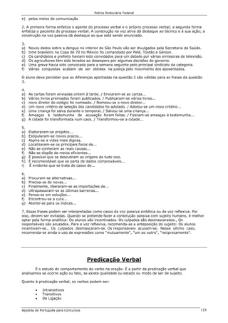 Polícia Rodoviária Federal
Apostila de Português para Concursos 119
e) pelos meios de comunicação
2. A primeira forma enfatiza o agente do processo verbal e o próprio processo verbal; a segunda forma
enfatiza o paciente do processo verbal. A construção na voz ativa dá destaque ao técnico e à sua ação; a
construção na voz passiva dá destaque ao que está sendo anunciado.
3.
a) Novos dados sobre a dengue no interior de São Paulo vão ser divulgados pela Secretaria da Saúde.
b) time brasileiro na Copa de 70 no México foi comandado por Pelé, Tostão e Gérson.
c) Os candidatos a prefeito haviam sido convidados para um debate por várias emissoras de televisão.
d) Os agricultores têm sido levados ao desespero por algumas decisões do governo.
e) Uma greve havia sido convocada para a semana seguinte pelo principal sindicato da categoria.
f) Várias conquistas acabam de ser obtidas na justiça pelo movimento dos aposentados.
O aluno deve perceber que as diferenças apontadas na questão 2 são válidas para as frases da questão
3.
4.
a) As cartas foram enviadas ontem à tarde. / Enviaram-se as cartas...
b) Vários livros premiados foram publicados. / Publicaram-se vários livros...
c) novo diretor do colégio foi nomeado. / Nomeou-se o novo diretor...
d) Um novo critério de seleção dos candidatos foi adotado. / Adotou-se um novo critério...
e) Uma criança foi salva durante o temporal. / Salvou-se uma criança...
f) Ameaças à testemunha de acusação foram feitas. / Fizeram-se ameaças à testemunha...
g) A cidade foi transformada num caos. / Transformou-se a cidade...
5.
a) Elaboraram-se projetos...
b) Estipularam-se novos prazos...
c) Aspira-se a vidas mais dignas.
d) Localizaram-se os principais focos de...
e) Não se conhecem as reais causas...
f) Não se dispõe de meios eficientes...
g) É possível que se descubram as origens de tudo isso.
h) É recomendável que se parta de dados comprováveis...
i) É evidente que se trata de casos de...
6.
a) Procuram-se alternativas...
b) Precisa-se de novas...
c) Finalmente, liberaram-se as importações de...
d) Ultrapassaram-se as últimas barreiras...
e) Pensa-se em soluções...
f) Encontrou-se a cura...
g) Atente-se para os índices...
7. Essas frases podem ser interpretadas como casos da voz passiva sintética ou da voz reflexiva. Por
isso, devem ser evitadas. Quando se pretende fazer a construção passiva com sujeito humano, é melhor
optar pela forma analítica: Os alunos são incentivados. Os culpados são desmascarados., Os
responsáveis são acusados. Para a voz reflexiva, recomenda-se a anteposição do sujeito: Os alunos
incentivam-se., Os culpados desmascaram-se. Os responsáveis acusam-se. Nesse último caso,
recomenda-se ainda o uso de expressões como "mutuamente", "um ao outro", "reciprocamente".
Predicação Verbal
É o estudo do comportamento do verbo na oração. É a partir da predicação verbal que
analisamos se ocorre ação ou fato, se existe qualidade ou estado ou modo de ser de sujeito.
Quanto à predicação verbal, os verbos podem ser:
• Intransitivos
• Transitivos
• De Ligação
 