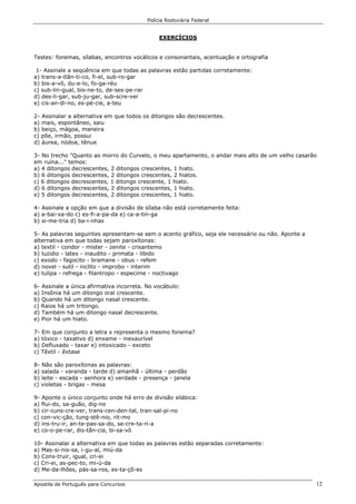 Polícia Rodoviária Federal
Apostila de Português para Concursos 12
EXERCÍCIOS
Testes: fonemas, sílabas, encontros vocálicos e consonantais, acentuação e ortografia
1- Assinale a seqüência em que todas as palavras estão partidas corretamente:
a) trans-a-tlân-ti-co, fi-el, sub-ro-gar
b) bis-a-vô, du-e-lo, fo-ga-réu
c) sub-lin-gual, bis-ne-to, de-ses-pe-rar
d) des-li-gar, sub-ju-gar, sub-scre-ver
e) cis-an-di-no, es-pé-cie, a-teu
2- Assinalar a alternativa em que todos os ditongos são decrescentes.
a) mais, espontâneo, saiu
b) beiço, mágoa, maneira
c) põe, irmão, possui
d) áurea, nódoa, tênue
3- No trecho "Quanto ao morro do Curvelo, o meu apartamento, o andar mais alto de um velho casarão
em ruína..." temos:
a) 4 ditongos decrescentes, 2 ditongos crescentes, 1 hiato.
b) 6 ditongos decrescentes, 2 ditongos crescentes, 2 hiatos.
c) 6 ditongos decrescentes, 1 ditongo crescente, 1 hiato.
d) 6 ditongos decrescentes, 2 ditongos crescentes, 1 hiato.
e) 5 ditongos decrescentes, 2 ditongos crescentes, 1 hiato.
4- Assinale a opção em que a divisão de sílaba não está corretamente feita:
a) a-bai-xa-do c) es-fi-a-pa-da e) ca-a-tin-ga
b) si-me-tria d) ba-i-nhas
5- As palavras seguintes apresentam-se sem o acento gráfico, seja ele necessário ou não. Aponte a
alternativa em que todas sejam paroxítonas:
a) textil - condor - mister - zenite - crisantemo
b) luzidio - latex - inaudito - primata - libido
c) exodo - fagocito - bramane - obus - refem
d) novel - sutil - inclito - improbo - interim
e) tulipa - refrega - filantropo - especime - noctivago
6- Assinale a única afirmativa incorreta. No vocábulo:
a) Insônia há um ditongo oral crescente.
b) Quando há um ditongo nasal crescente.
c) Raios há um tritongo.
d) Também há um ditongo nasal decrescente.
e) Pior há um hiato.
7- Em que conjunto a letra x representa o mesmo fonema?
a) tóxico - taxativo d) enxame - inexaurível
b) Defluxado - taxar e) intoxicado - exceto
c) Têxtil - êxtase
8- Não são paroxítonas as palavras:
a) salada - varanda - tarde d) amanhã - última - perdão
b) leite - escada - senhora e) verdade - presença - janela
c) violetas - brigas - mesa
9- Aponte o único conjunto onde há erro de divisão silábica:
a) flui-do, sa-guão, dig-no
b) cir-cuns-cre-ver, trans-cen-den-tal, tran-sal-pi-no
c) con-vic-ção, tung-stê-nio, rit-mo
d) ins-tru-ir, an-te-pas-sa-do, se-cre-ta-ri-a
e) co-o-pe-rar, dis-tân-cia, bi-sa-vô
10- Assinalar a alternativa em que todas as palavras estão separadas corretamente:
a) Mas-si-nis-sa, i-gu-al, miú-da
b) Cons-truir, igual, cri-ei
c) Cri-ei, as-pec-to, mi-ú-da
d) Me-da-lhões, pás-sa-ros, es-ta-çõ-es
 