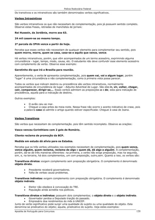 Polícia Rodoviária Federal
Apostila de Português para Concursos 120
Os transitivos e os intransitivos são também denominados verbos significativos.
Verbos Intrasintivos
São verbos intransitivos os que não necessitam de complementação, pois já possuem sentido completo.
Observe estas frases, retiradas de manchetes de jornais:
Rei Hussein, da Jordânia, morre aos 63.
24 mil casam-se ao mesmo tempo.
2ª parcela do IPVA vence a partir de hoje.
Perceba que esses verbos não necessitam de qualquer elemento para complementar seu sentido, pois
quem morre, morre, quem se casa, casa-se e aquilo que vence, vence.
Há verbos intransitivos, porém, que vêm acompanhados de um termo acessório, exprimindo alguma
circunstância - lugar, tempo, modo, causa, etc. O estudante não deve confundir esse elemento acessório
com complemento de verbo. Observe esse exemplo:
Garotinho diz que irá a Brasília para reunião.
Aparentemente, o verbo ir apresenta complementação, pois quem vai, vai a algum lugar, porém
"lugar" é uma circunstância e não complementação, como à primeira vista possa parecer.
Todos os verbos que indicam destino ou procedência são verbos intransitivos, normalmente
acompanhados de circunstância de lugar - Adjunto Adverbial de Lugar. São eles ir, vir, voltar, chegar,
cair, comparecer, dirigir-se.... Esses verbos admitem as preposições a e de; esta para indicação de
procedência, aquela para a indicação de destino.
Outros exemplos:
• O avião caiu ao mar.
• Cheguei a casa antes da meia-noite. Nessa frase não ocorre o acento indicativo de crase, pois
a palavra casa só admite o artigo quando estiver especificada: Cheguei à casa de Joana.
Verbos Transitivos
São verbos que necessitam de complementação. pois têm sentido incompleto. Observe as orações:
Vasco venceu Corinthians com 2 gols de Romário.
Cliente reclama de promoção da BCP.
Medida em estudo dá alívio para os Estados.
Perceba que os três verbos utilizados nos exemplos necessitam de complementação, pois quem vence,
vence alguém, quem reclama, reclama de algo e quem dá, dá algo a alguém. A complementação,
porém, dá-se de três maneiras diferentes: na primeira, o verbo não exige preposição, mas na segunda,
sim, e, na terceira, há dois complementos, um com preposição, outro,sem. Quanto a isso, os verbos são:
Transitivos diretos: exigem complemento sem preposição obrigatória. O complemento é denominado
objeto direto.
• Presidente receberá governadores.
• Falta de verbas causa problemas.
Transitivos indiretos: exigem complemento com preposição obrigatória. O complemento é denominado
objeto indireto.
• Eleitor não obedece à convocação do TRE.
• População ainda acredita nos políticos.
Transitivos diretos e indiretos: possuem dois complementos; o objeto direto e o objeto indireto.
• Governador perdoa a Deputado traição do passado.
• Empresário doa rendimentos do mês à UNICEF.
Junto de verbo significativo pode surgir uma qualidade do sujeito ou uma qualidade do objeto. Esta
denomina-se predicativo do objeto; aquela, predicativo do sujeito. Veja estes exemplos:
 