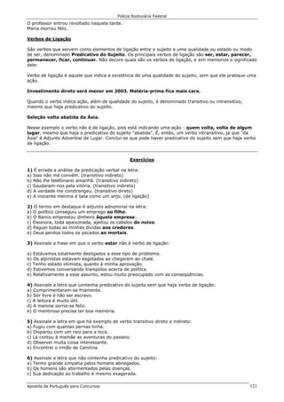 Polícia Rodoviária Federal
Apostila de Português para Concursos 121
O professor entrou revoltado naquela tarde.
Maria morreu feliz.
Verbos de Ligação
São verbos que servem como elementos de ligação entre o sujeito e uma qualidade ou estado ou modo
de ser, denominado Predicativo do Sujeito. Os principais verbos de ligação são ser, estar, parecer,
permanecer, ficar, continuar. Não decore quais são os verbos de ligação, e sim memorize o significado
dele:
Verbo de ligação é aquele que indica a existência de uma qualidade do sujeito, sem que ele pratique uma
ação.
Investimento direto será menor em 2003. Matéria-prima fica mais cara.
Quando o verbo indica ação, além de qualidade do sujeito, é denominado transitivo ou intransitivo,
mesmo que haja predicativo do sujeito.
Seleção volta abatida da Ásia.
Nesse exemplo o verbo não é de ligação, pois está indicando uma ação - quem volta, volta de algum
lugar, mesmo que haja o predicativo do sujeito “abatida”. É, então, um verbo intransitivo, já que "da
Ásia" é Adjunto Adverbial de Lugar. Conclui-se que pode haver predicativo do sujeito sem que haja verbo
de ligação.
Exercícios
1) É errada a análise da predicação verbal na letra:
a) Isso não me convém. (transitivo indireto)
b) Não lhe telefonarei amanhã. (transitivo indireto)
c) Saudaram-nos pela vitória. (transitivo indireto)
d) A verdade me constrangeu. (transitivo direto)
e) A inocente menina é bela como um anjo. (de ligação)
2) O termo em destaque é adjunto adnominal na letra:
a) O político conseguiu um emprego ao filho.
b) O Banco emprestou dinheiro àquela empresa:.
c) Eleonora, toda apaixonada, ajeitou os cabelos do noivo.
d) Paguei todas as minhas dívidas aos credores.
e) Deus perdoa todos os pecados ao mortais.
3) Assinale a frase em que o verbo estar não é verbo de ligação:
a) Estávamos totalmente desligados a esse tipo de problema.
b) Os alpinistas estavam esgotados ao chegarem ao chalé.
c) Tenho estado otimista, quanto à minha aprovação.
d) Estivemos conversando tranqüilos acerca de política.
e) Relativamente a esse assunto, estou muito preocupado com as conseqüências.
4) Assinale a letra que contenha predicativo do sujeito sem que haja verbo de ligação:
a) Cumprimentaram-se friamente.
b) Ser livre é não ser escravo.
c) A leitura é muito útil.
d) A menina sorria-se feliz.
e) O mentiroso precisa ter boa memória.
5) Assinale a letra em que há exemplo de verbo transitivo direto e indireto:
a) Fugiu com quantas pernas tinha.
b) Disparou com um raio para a toca.
c) Lá contou à mamãe as aventuras do passeio.
d) Observei muita coisa interessante.
e) Encontrei o irmão de Carolina.
6) Assinale a letra que não contenha predicativo do sujeito:
a) Tenho grande simpatia pelos homens abnegados.
b) Os homens são atormentados pelas doenças.
c) Sua dedicação ao trabalho é mesmo exagerada.
 